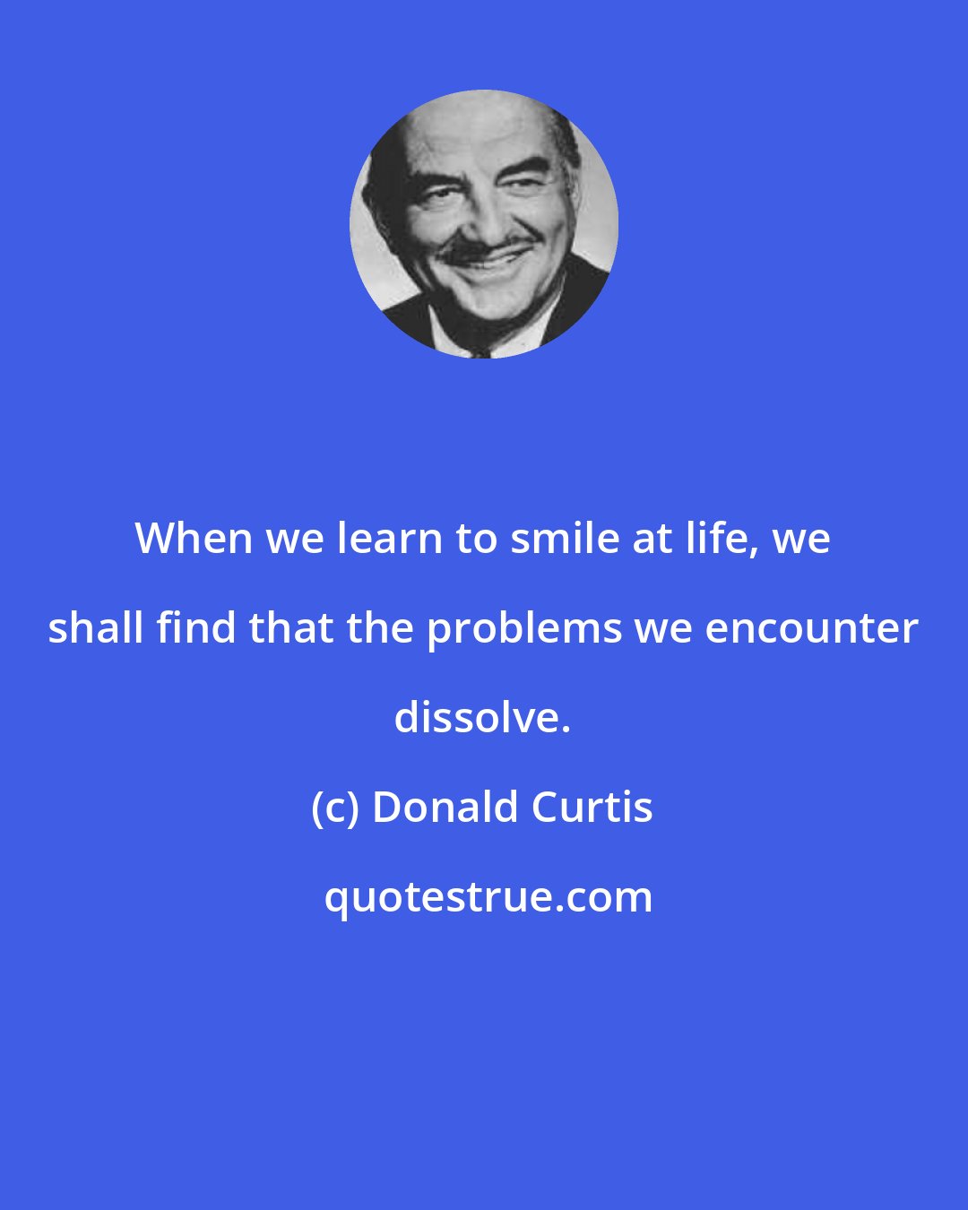 Donald Curtis: When we learn to smile at life, we shall find that the problems we encounter dissolve.