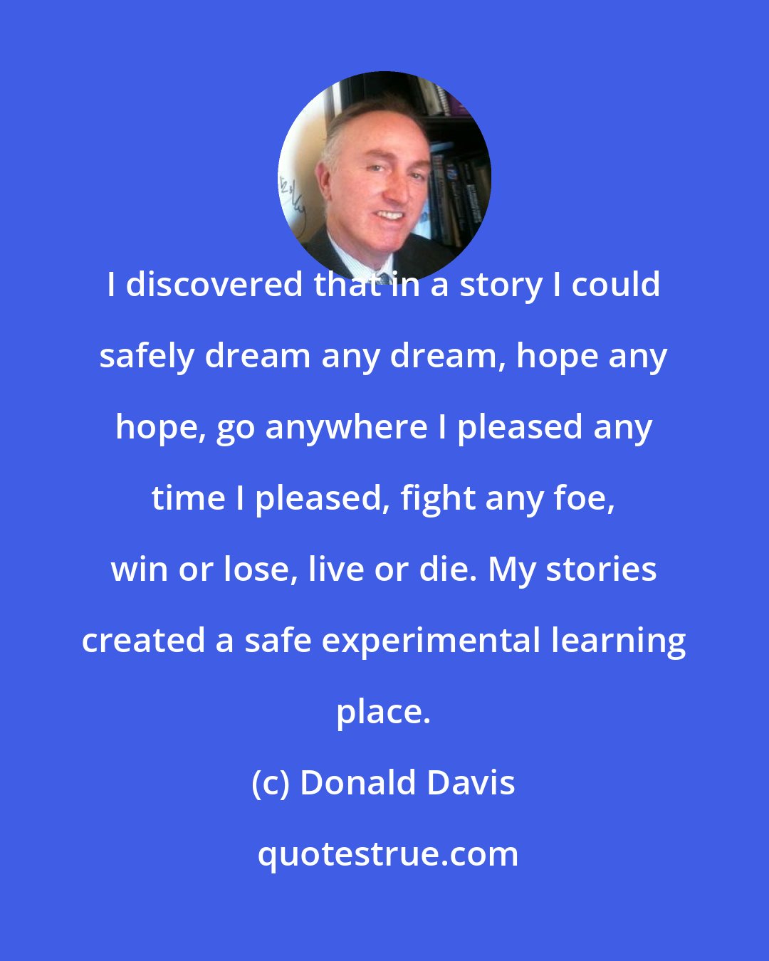 Donald Davis: I discovered that in a story I could safely dream any dream, hope any hope, go anywhere I pleased any time I pleased, fight any foe, win or lose, live or die. My stories created a safe experimental learning place.