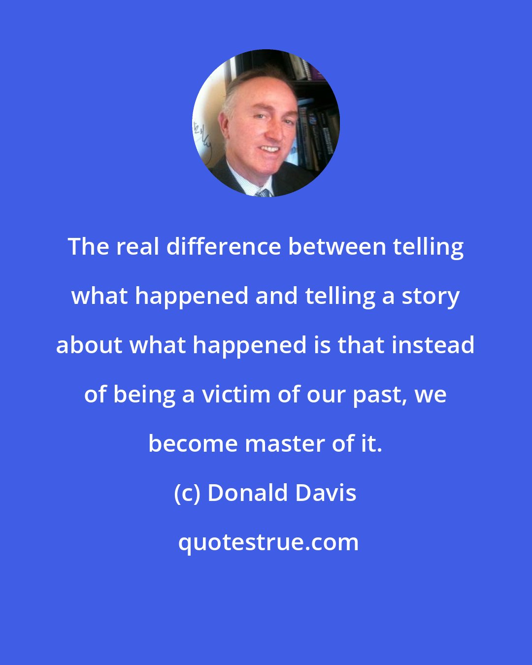 Donald Davis: The real difference between telling what happened and telling a story about what happened is that instead of being a victim of our past, we become master of it.