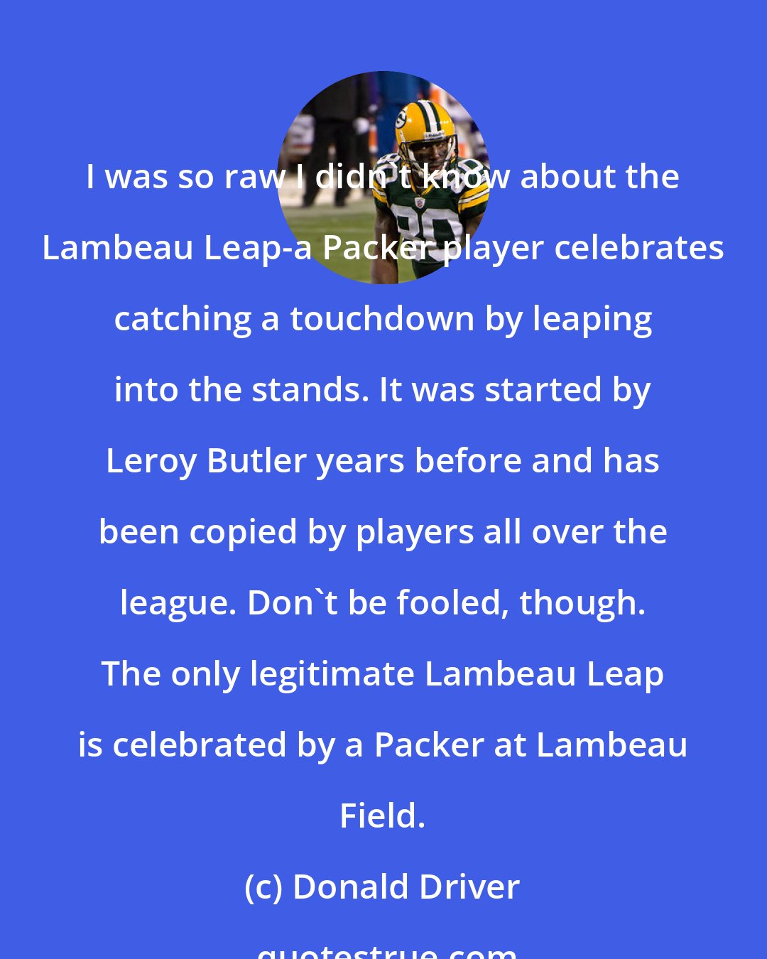 Donald Driver: I was so raw I didn't know about the Lambeau Leap-a Packer player celebrates catching a touchdown by leaping into the stands. It was started by Leroy Butler years before and has been copied by players all over the league. Don't be fooled, though. The only legitimate Lambeau Leap is celebrated by a Packer at Lambeau Field.