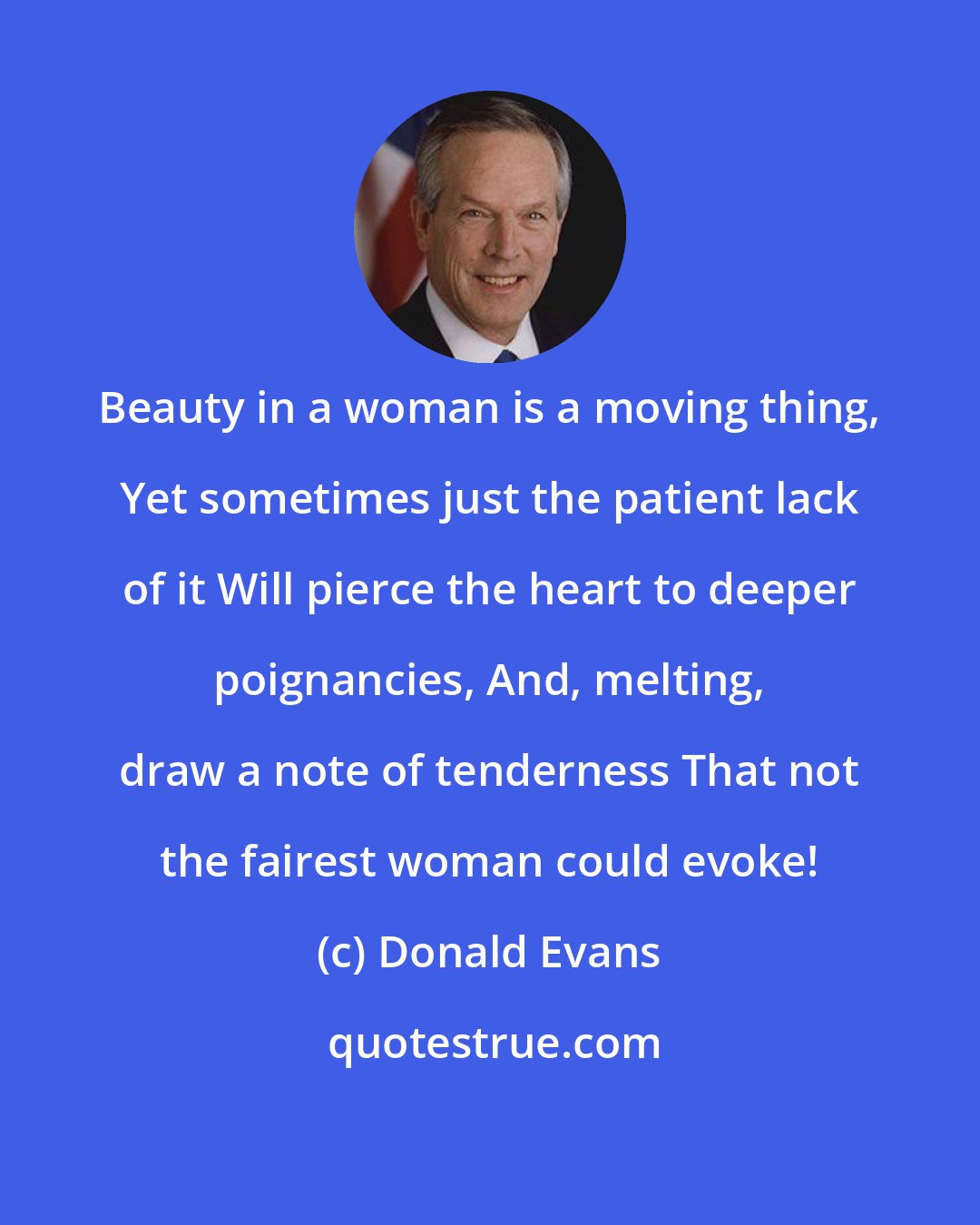 Donald Evans: Beauty in a woman is a moving thing, Yet sometimes just the patient lack of it Will pierce the heart to deeper poignancies, And, melting, draw a note of tenderness That not the fairest woman could evoke!