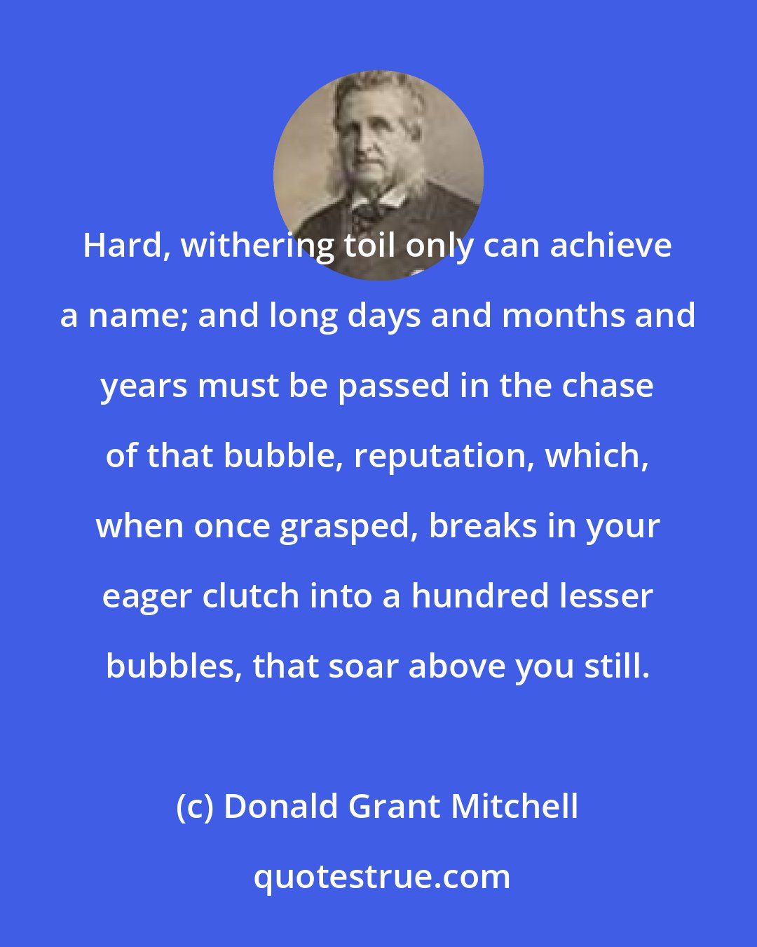 Donald Grant Mitchell: Hard, withering toil only can achieve a name; and long days and months and years must be passed in the chase of that bubble, reputation, which, when once grasped, breaks in your eager clutch into a hundred lesser bubbles, that soar above you still.