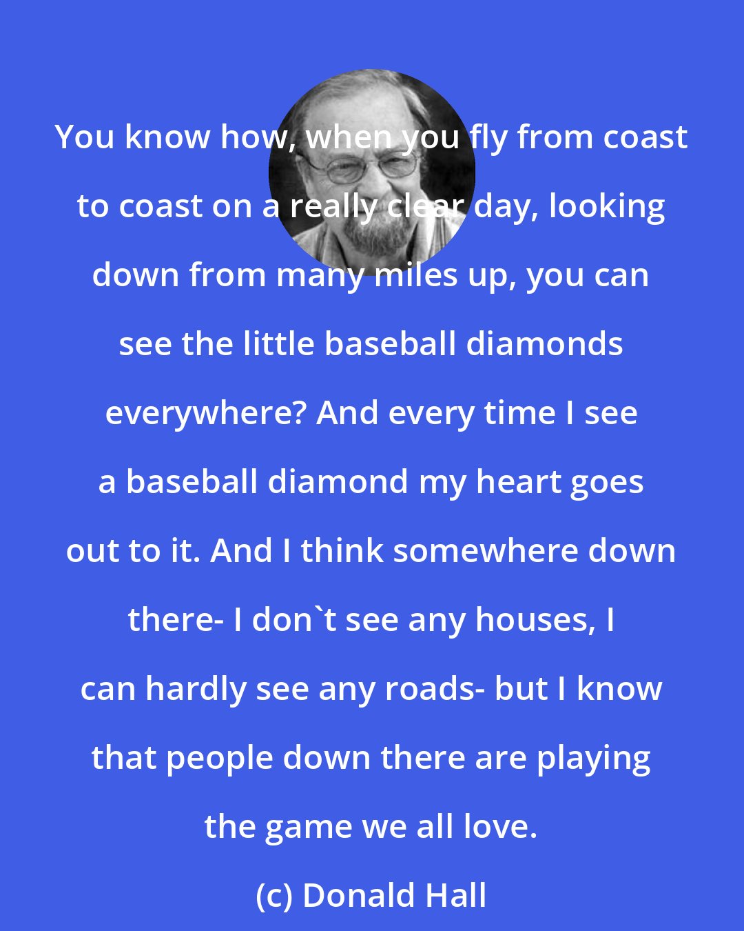 Donald Hall: You know how, when you fly from coast to coast on a really clear day, looking down from many miles up, you can see the little baseball diamonds everywhere? And every time I see a baseball diamond my heart goes out to it. And I think somewhere down there- I don't see any houses, I can hardly see any roads- but I know that people down there are playing the game we all love.