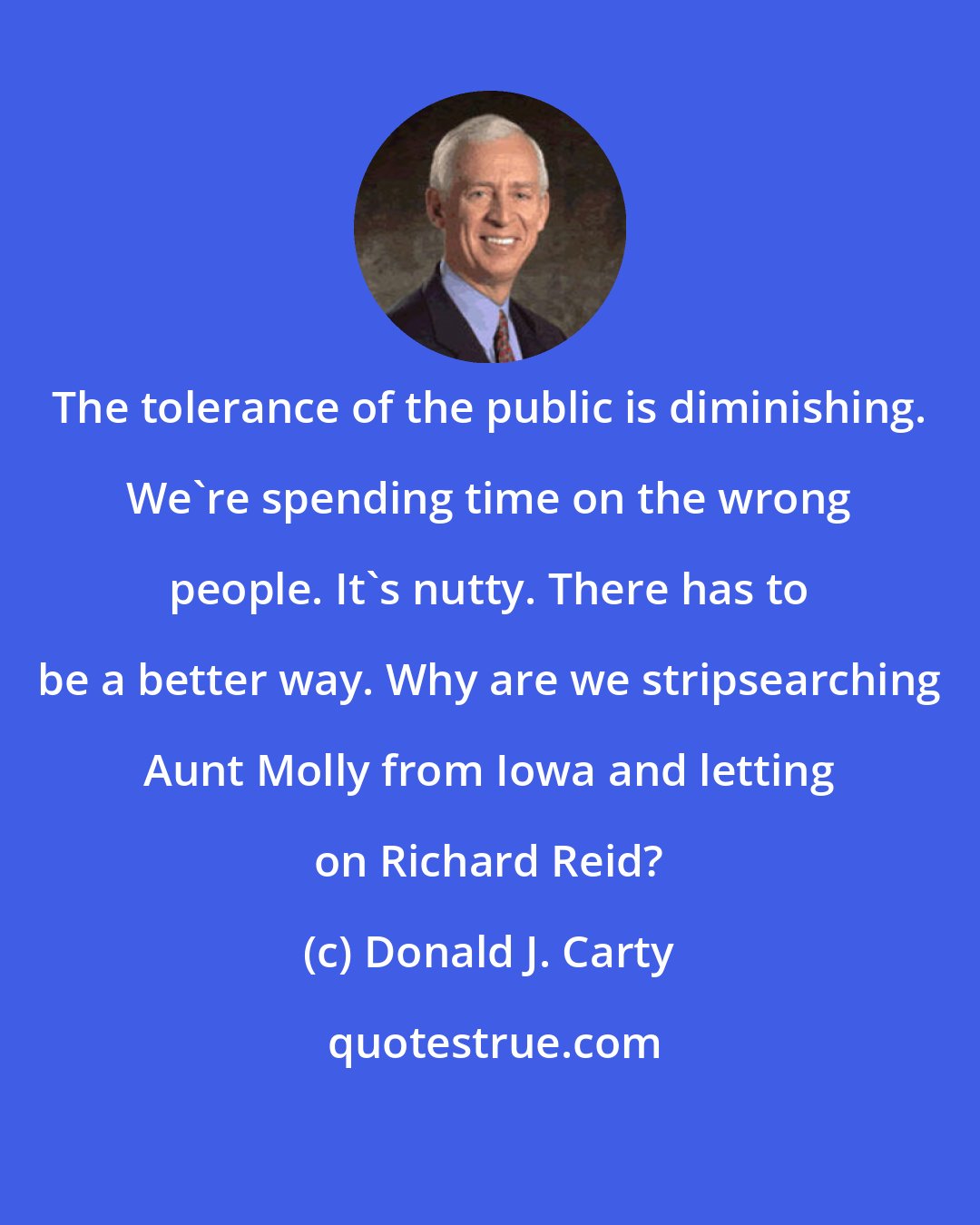 Donald J. Carty: The tolerance of the public is diminishing. We're spending time on the wrong people. It's nutty. There has to be a better way. Why are we stripsearching Aunt Molly from Iowa and letting on Richard Reid?