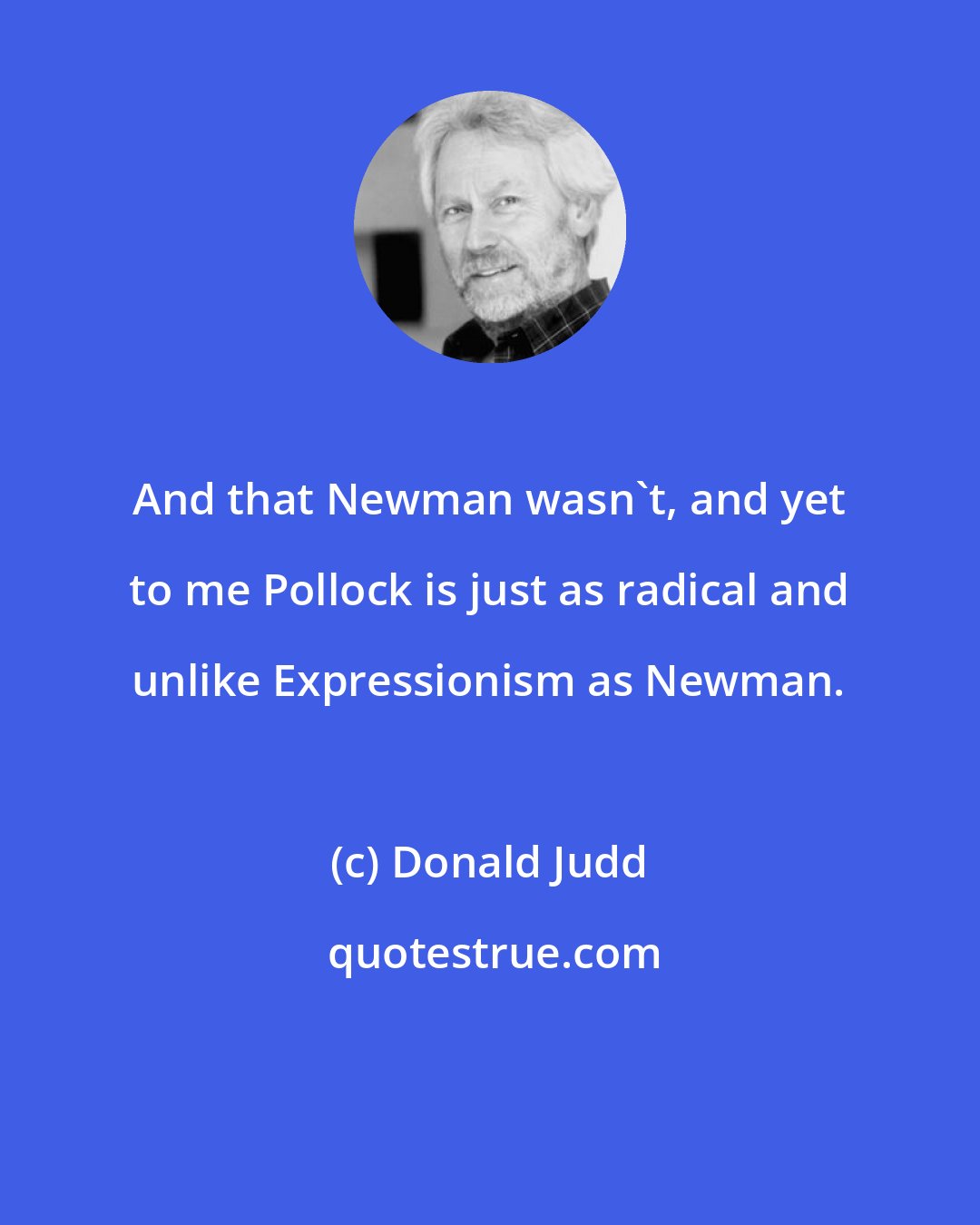 Donald Judd: And that Newman wasn't, and yet to me Pollock is just as radical and unlike Expressionism as Newman.