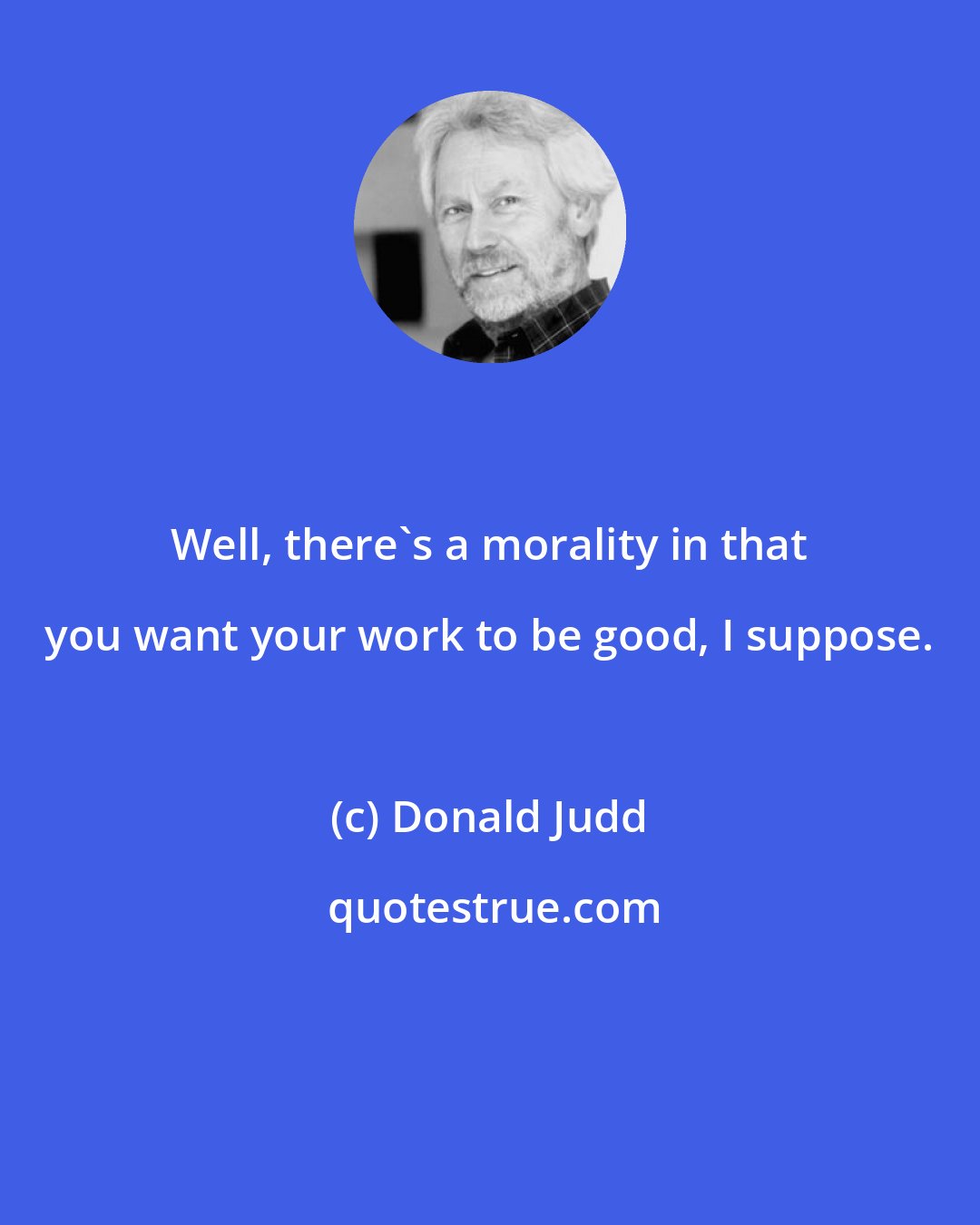 Donald Judd: Well, there's a morality in that you want your work to be good, I suppose.