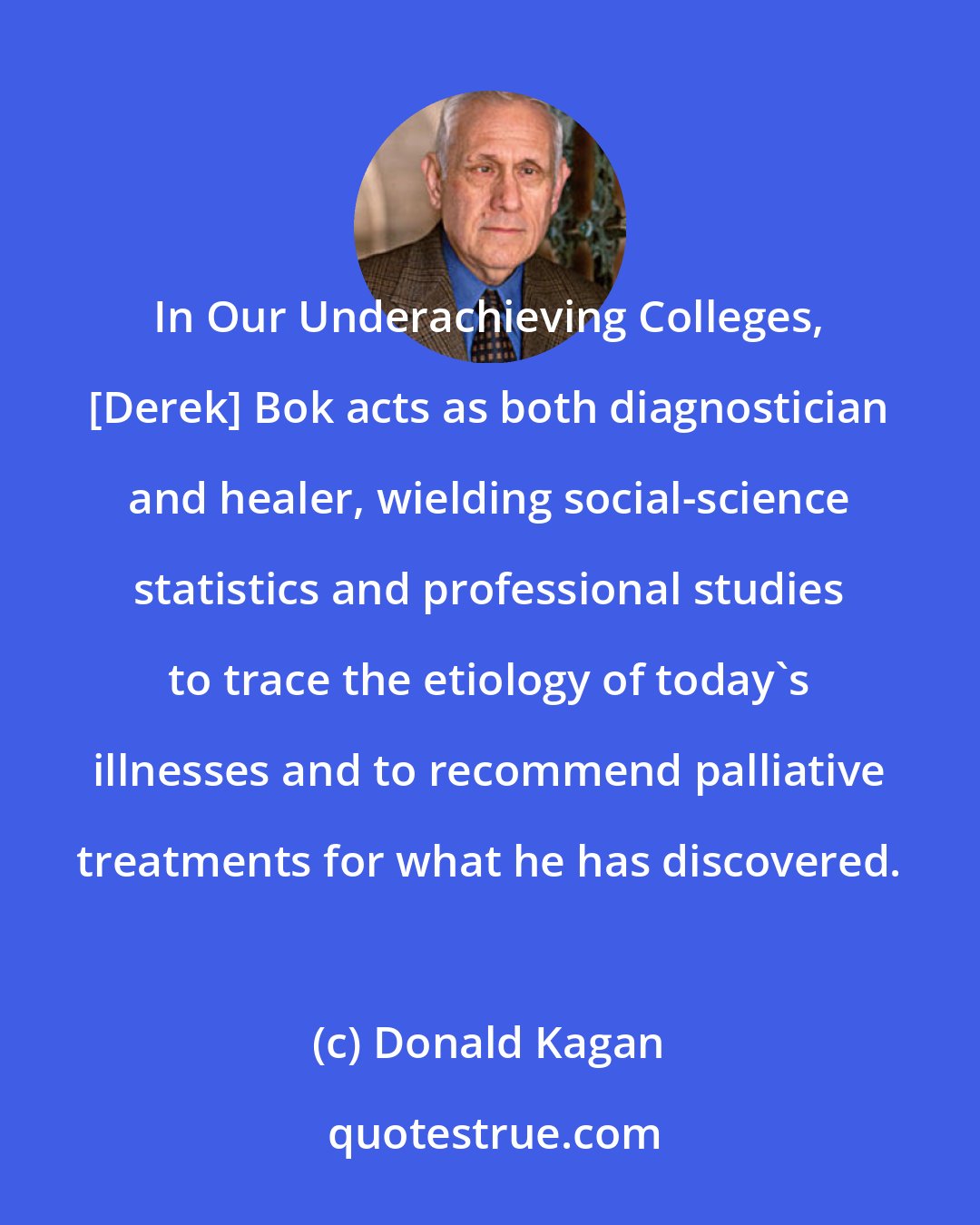 Donald Kagan: In Our Underachieving Colleges, [Derek] Bok acts as both diagnostician and healer, wielding social-science statistics and professional studies to trace the etiology of today's illnesses and to recommend palliative treatments for what he has discovered.