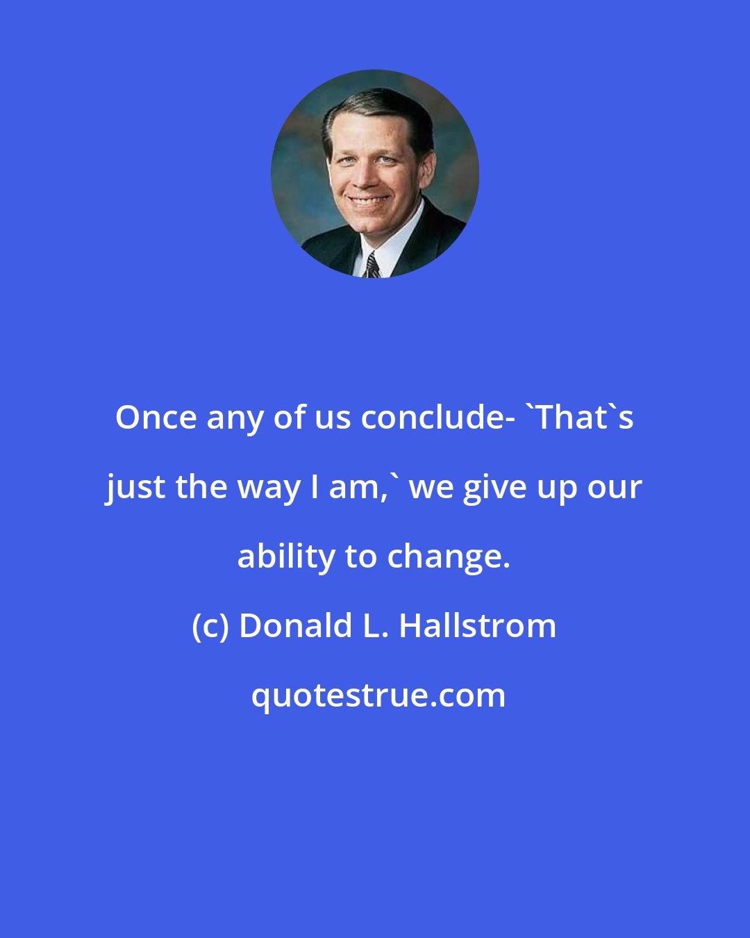 Donald L. Hallstrom: Once any of us conclude- 'That's just the way I am,' we give up our ability to change.