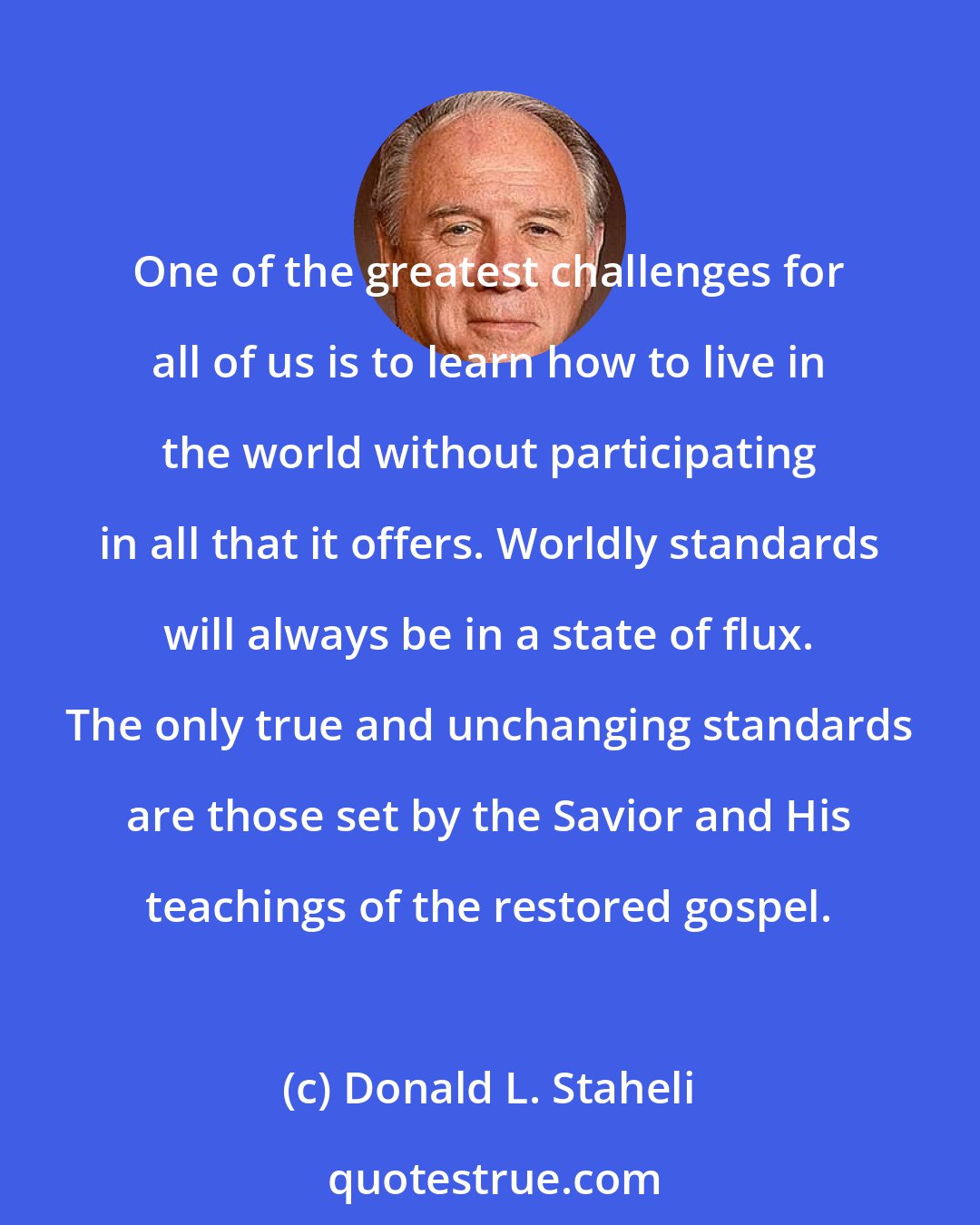 Donald L. Staheli: One of the greatest challenges for all of us is to learn how to live in the world without participating in all that it offers. Worldly standards will always be in a state of flux. The only true and unchanging standards are those set by the Savior and His teachings of the restored gospel.