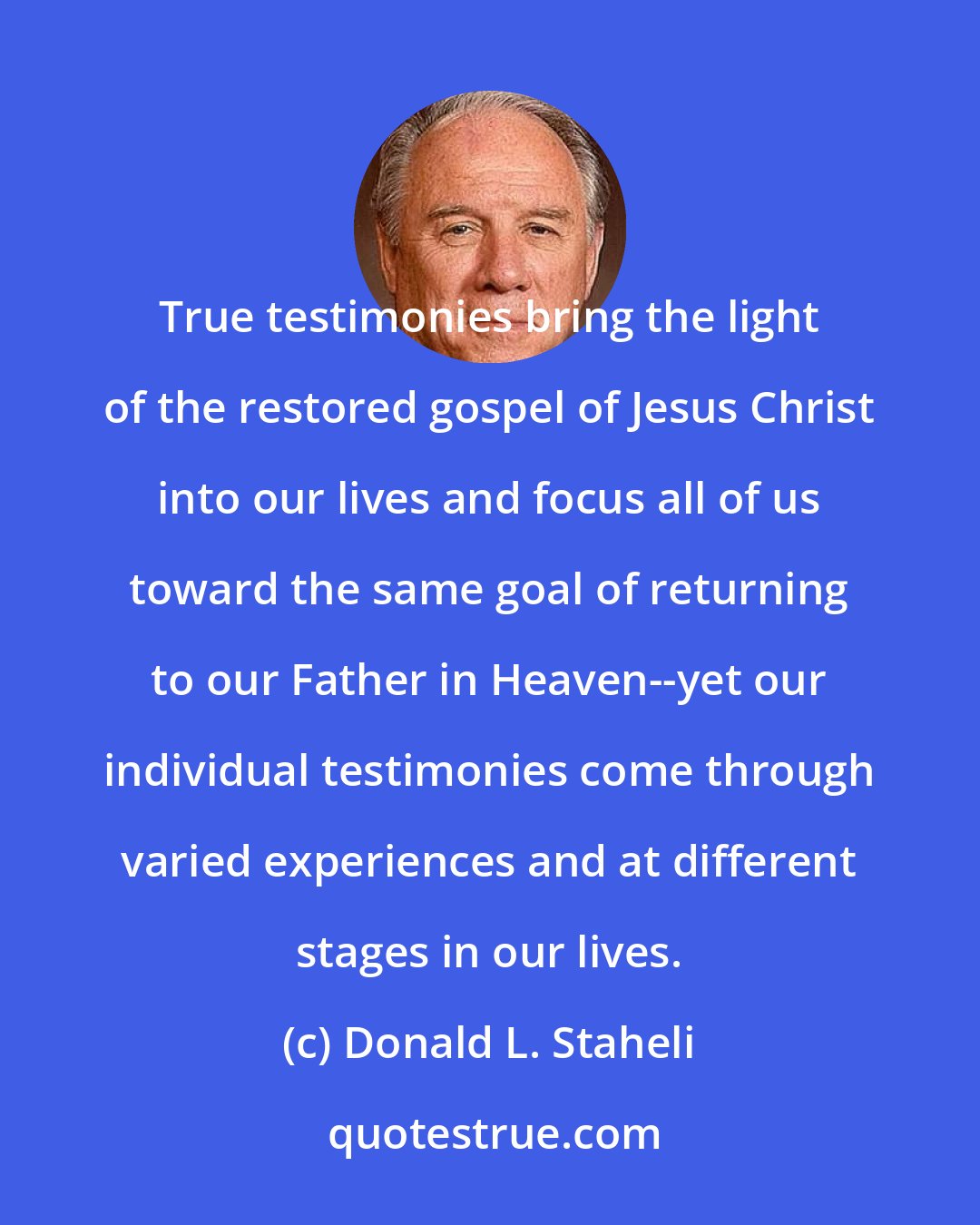 Donald L. Staheli: True testimonies bring the light of the restored gospel of Jesus Christ into our lives and focus all of us toward the same goal of returning to our Father in Heaven--yet our individual testimonies come through varied experiences and at different stages in our lives.