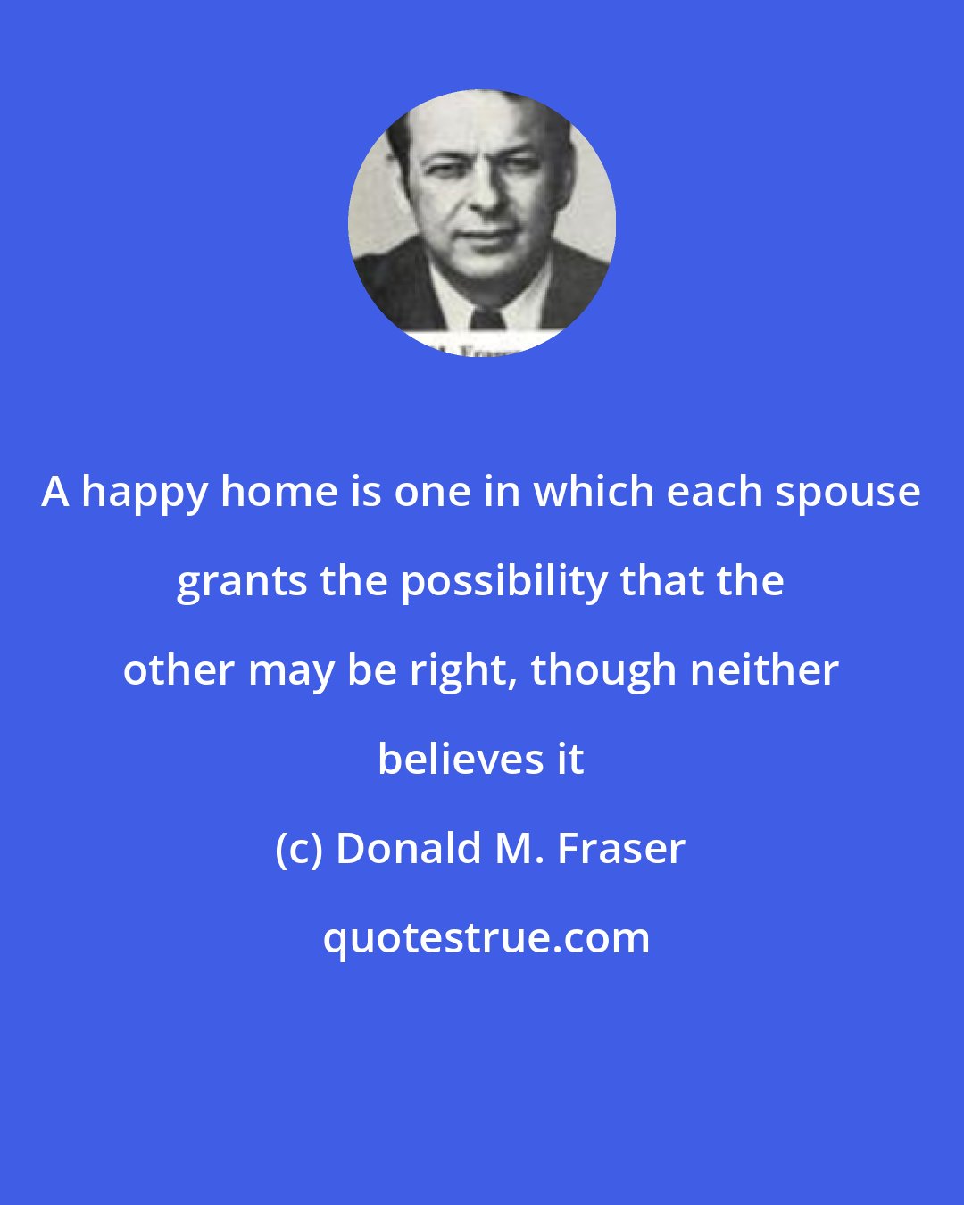 Donald M. Fraser: A happy home is one in which each spouse grants the possibility that the other may be right, though neither believes it