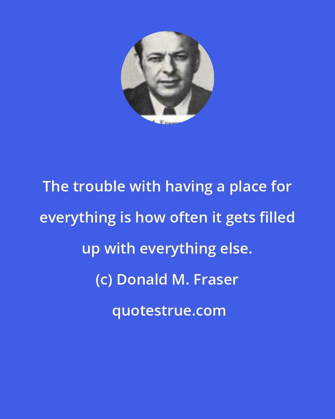 Donald M. Fraser: The trouble with having a place for everything is how often it gets filled up with everything else.