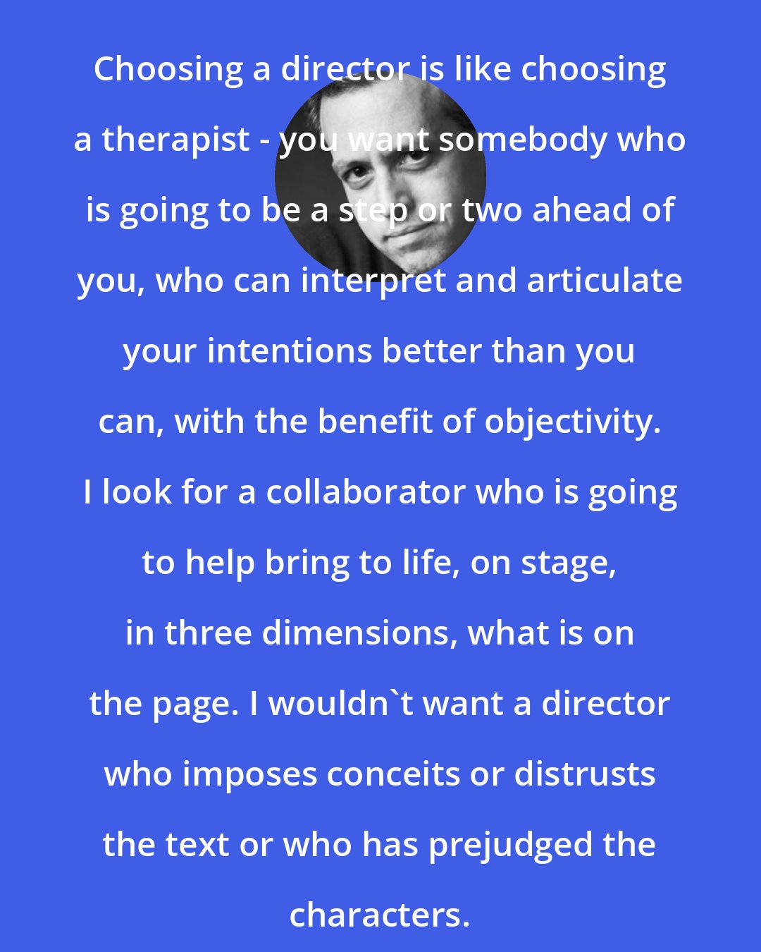 Donald Margulies: Choosing a director is like choosing a therapist - you want somebody who is going to be a step or two ahead of you, who can interpret and articulate your intentions better than you can, with the benefit of objectivity. I look for a collaborator who is going to help bring to life, on stage, in three dimensions, what is on the page. I wouldn't want a director who imposes conceits or distrusts the text or who has prejudged the characters.