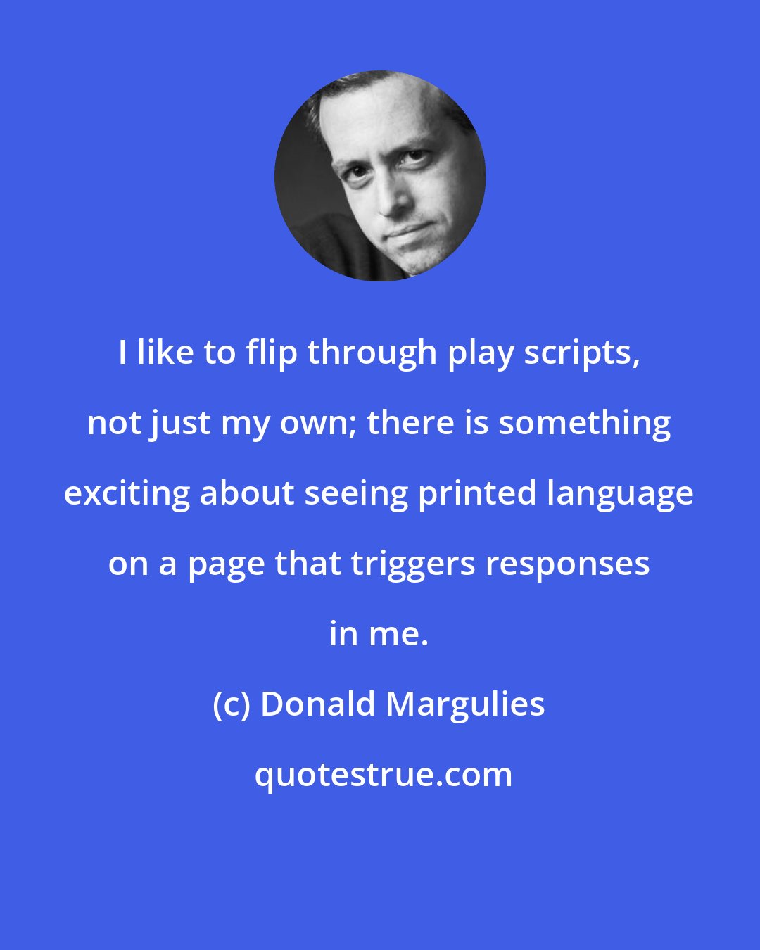 Donald Margulies: I like to flip through play scripts, not just my own; there is something exciting about seeing printed language on a page that triggers responses in me.