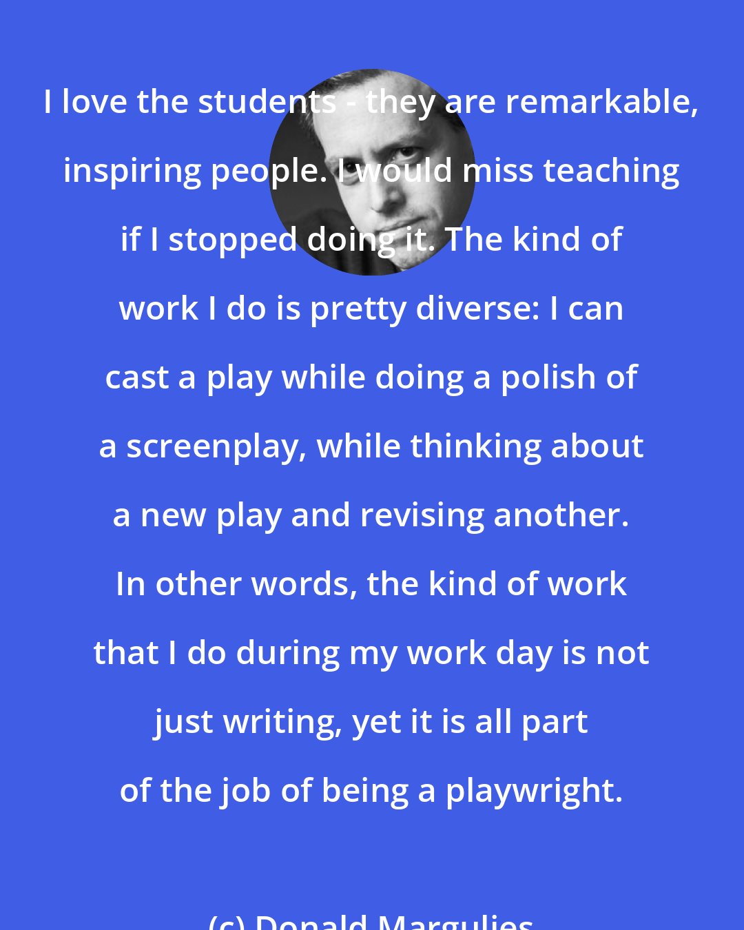 Donald Margulies: I love the students - they are remarkable, inspiring people. I would miss teaching if I stopped doing it. The kind of work I do is pretty diverse: I can cast a play while doing a polish of a screenplay, while thinking about a new play and revising another. In other words, the kind of work that I do during my work day is not just writing, yet it is all part of the job of being a playwright.