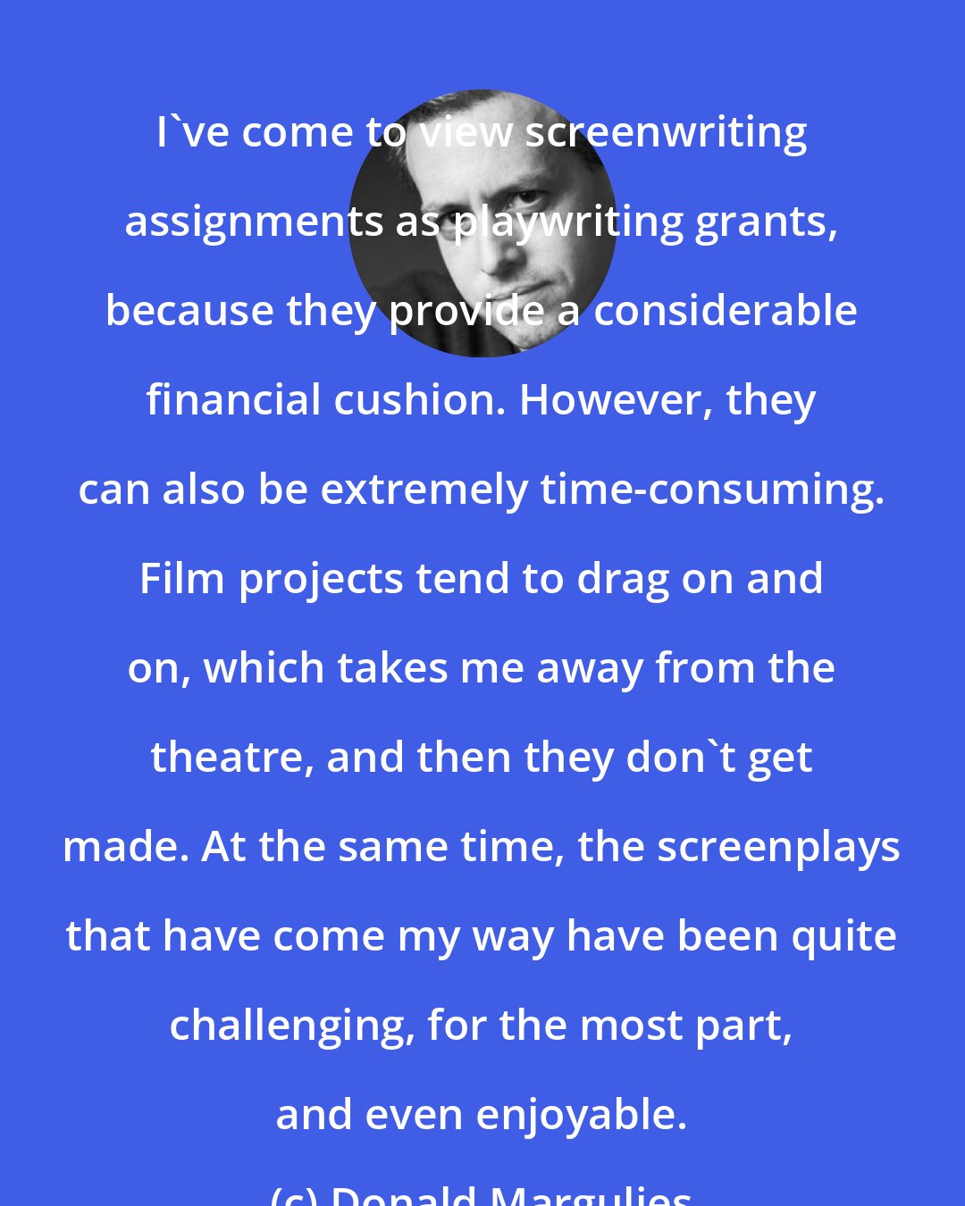 Donald Margulies: I've come to view screenwriting assignments as playwriting grants, because they provide a considerable financial cushion. However, they can also be extremely time-consuming. Film projects tend to drag on and on, which takes me away from the theatre, and then they don't get made. At the same time, the screenplays that have come my way have been quite challenging, for the most part, and even enjoyable.