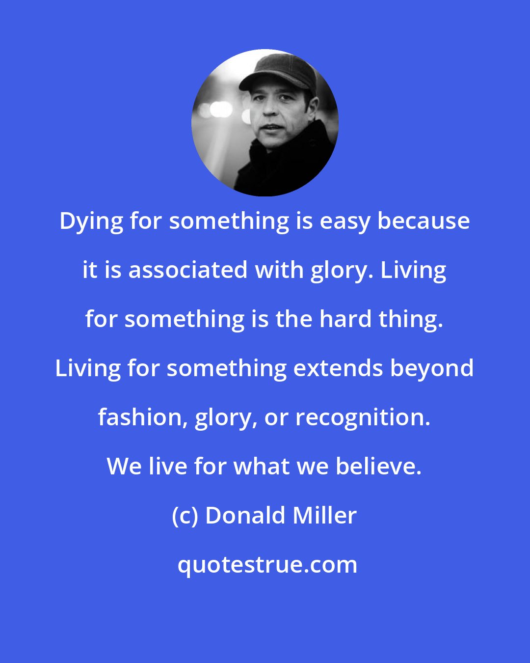 Donald Miller: Dying for something is easy because it is associated with glory. Living for something is the hard thing. Living for something extends beyond fashion, glory, or recognition. We live for what we believe.