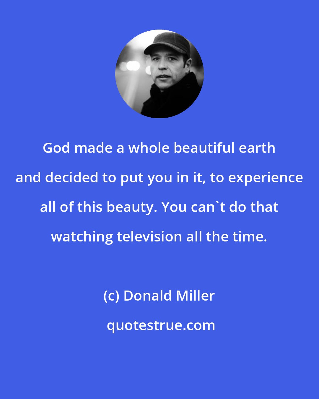 Donald Miller: God made a whole beautiful earth and decided to put you in it, to experience all of this beauty. You can't do that watching television all the time.