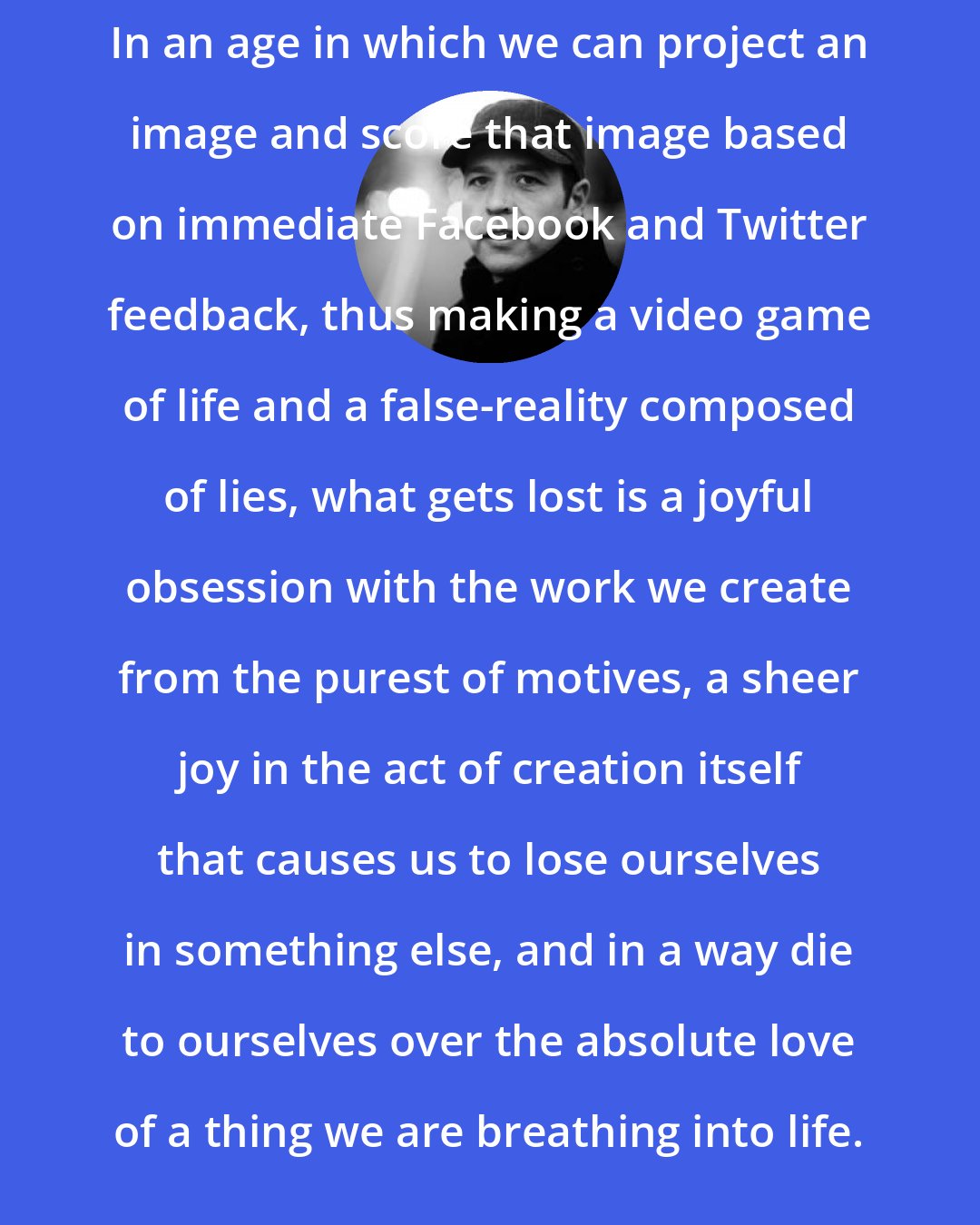 Donald Miller: In an age in which we can project an image and score that image based on immediate Facebook and Twitter feedback, thus making a video game of life and a false-reality composed of lies, what gets lost is a joyful obsession with the work we create from the purest of motives, a sheer joy in the act of creation itself that causes us to lose ourselves in something else, and in a way die to ourselves over the absolute love of a thing we are breathing into life.