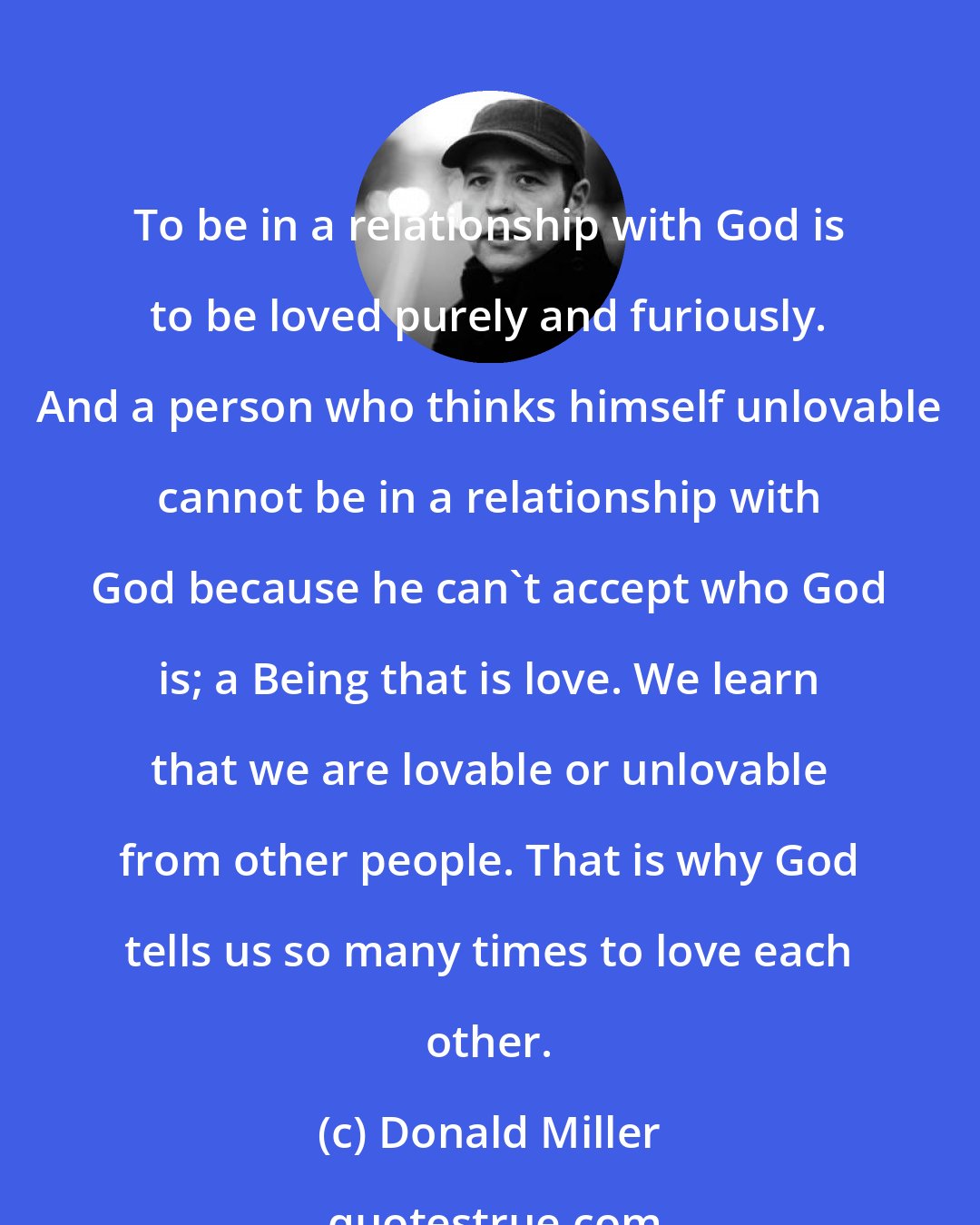 Donald Miller: To be in a relationship with God is to be loved purely and furiously. And a person who thinks himself unlovable cannot be in a relationship with God because he can't accept who God is; a Being that is love. We learn that we are lovable or unlovable from other people. That is why God tells us so many times to love each other.