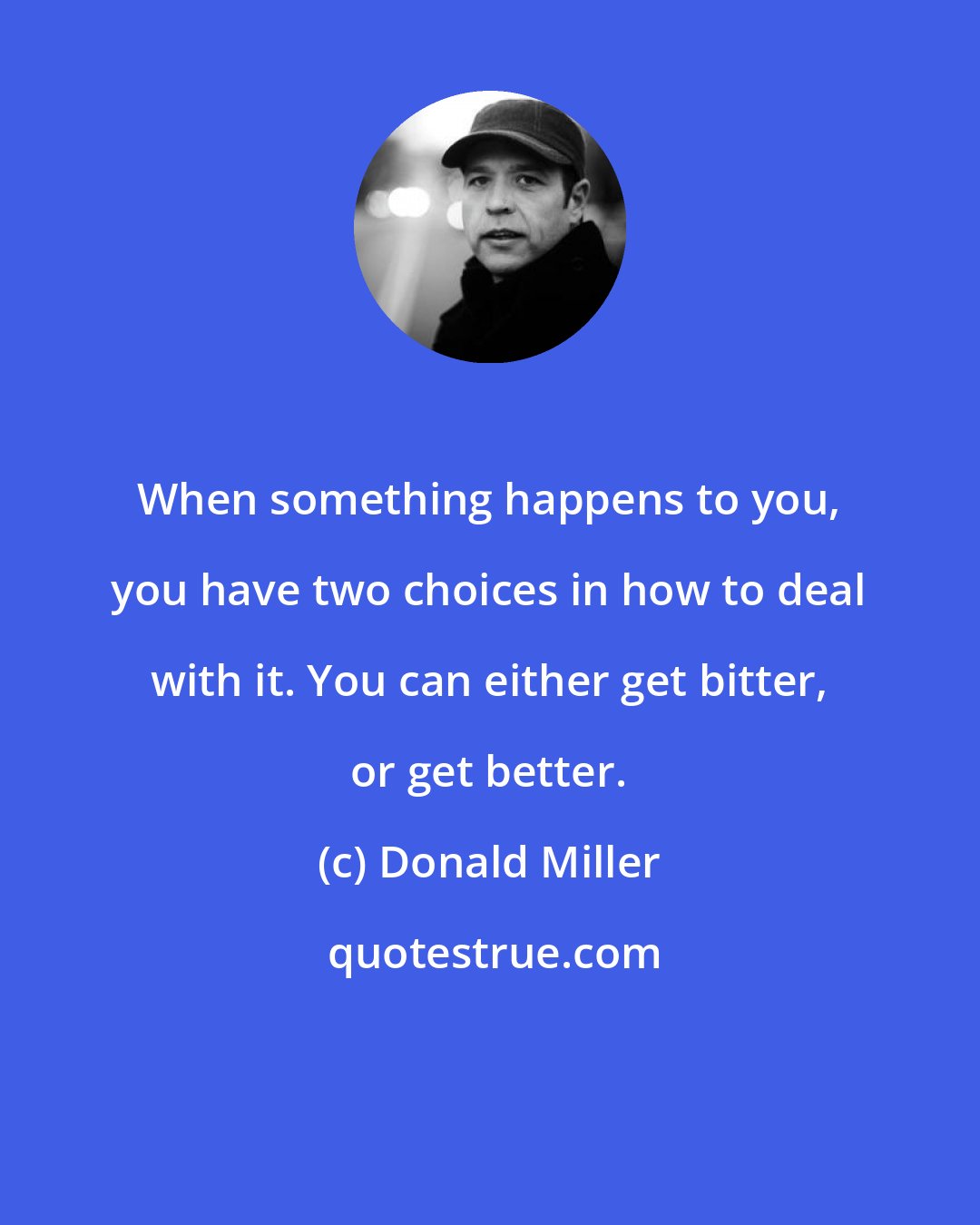 Donald Miller: When something happens to you, you have two choices in how to deal with it. You can either get bitter, or get better.