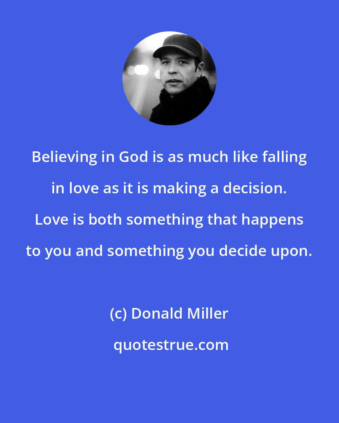 Donald Miller: Believing in God is as much like falling in love as it is making a decision. Love is both something that happens to you and something you decide upon.