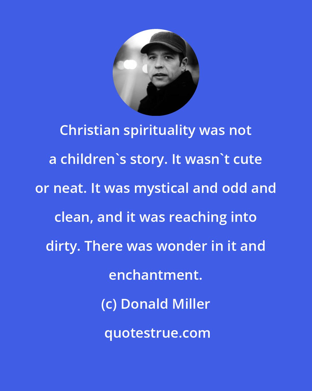 Donald Miller: Christian spirituality was not a children's story. It wasn't cute or neat. It was mystical and odd and clean, and it was reaching into dirty. There was wonder in it and enchantment.