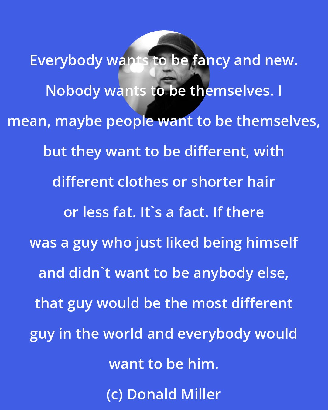 Donald Miller: Everybody wants to be fancy and new. Nobody wants to be themselves. I mean, maybe people want to be themselves, but they want to be different, with different clothes or shorter hair or less fat. It's a fact. If there was a guy who just liked being himself and didn't want to be anybody else, that guy would be the most different guy in the world and everybody would want to be him.