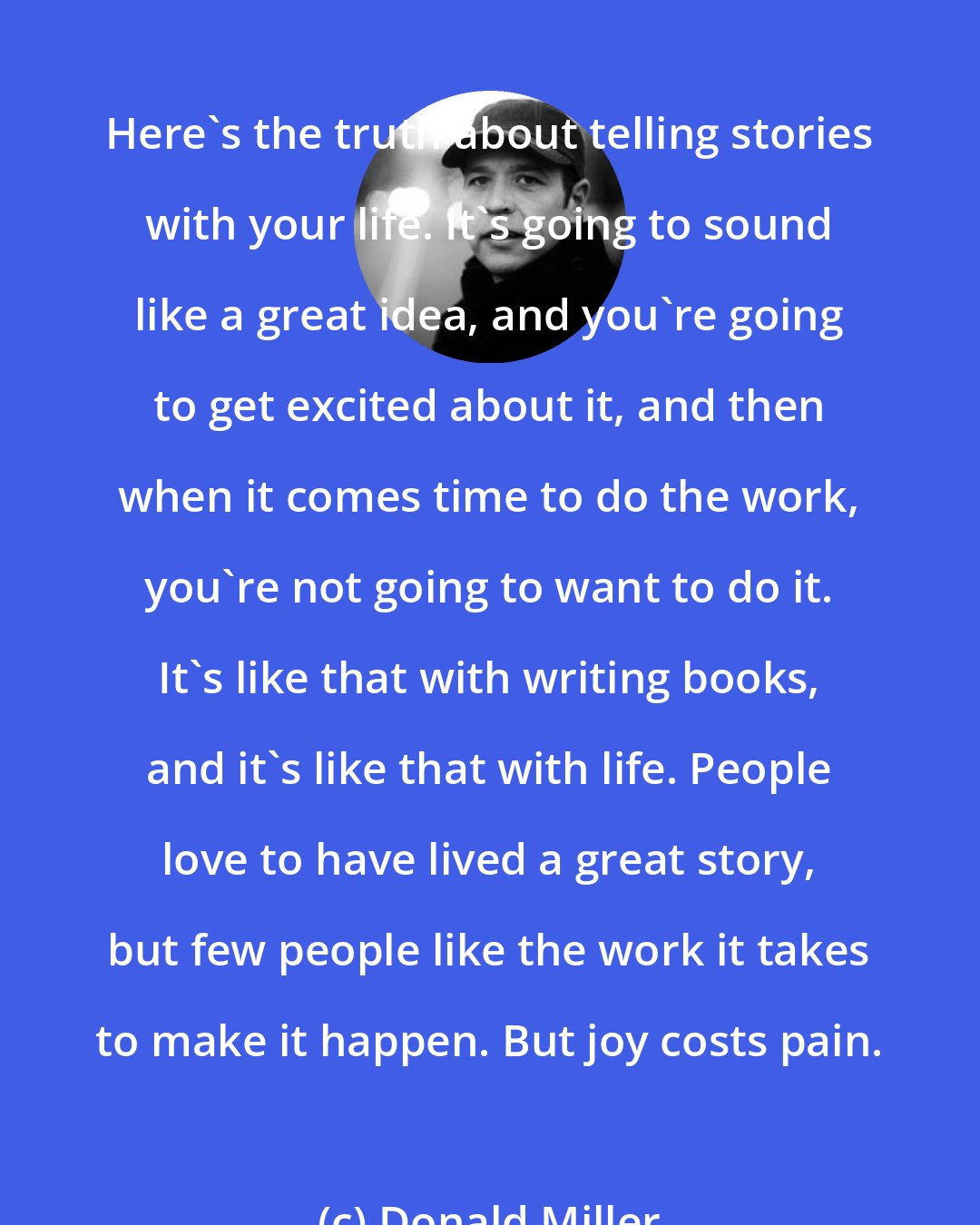 Donald Miller: Here's the truth about telling stories with your life. It's going to sound like a great idea, and you're going to get excited about it, and then when it comes time to do the work, you're not going to want to do it. It's like that with writing books, and it's like that with life. People love to have lived a great story, but few people like the work it takes to make it happen. But joy costs pain.