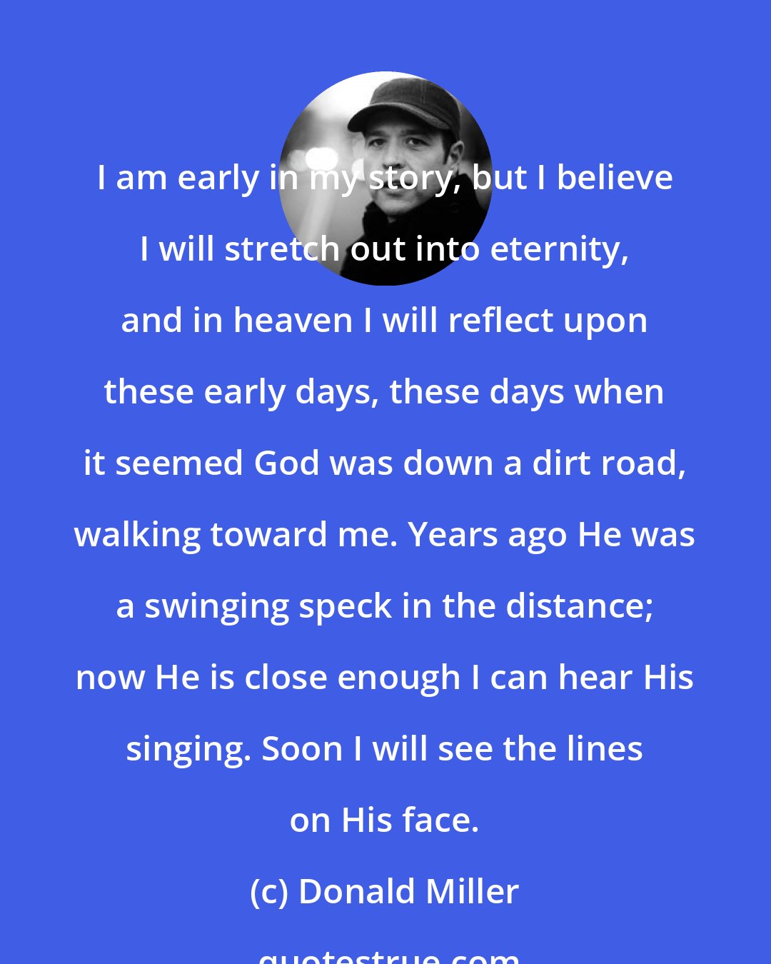 Donald Miller: I am early in my story, but I believe I will stretch out into eternity, and in heaven I will reflect upon these early days, these days when it seemed God was down a dirt road, walking toward me. Years ago He was a swinging speck in the distance; now He is close enough I can hear His singing. Soon I will see the lines on His face.