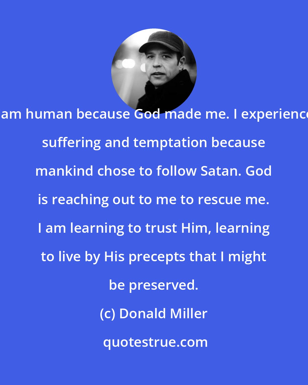 Donald Miller: I am human because God made me. I experience suffering and temptation because mankind chose to follow Satan. God is reaching out to me to rescue me. I am learning to trust Him, learning to live by His precepts that I might be preserved.