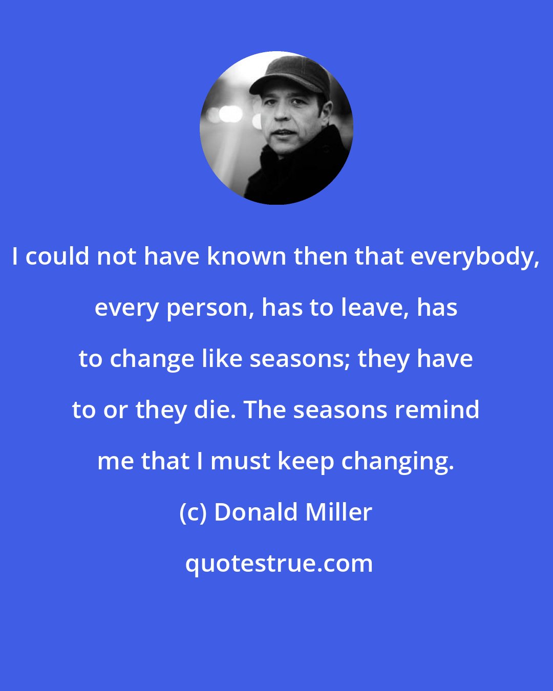 Donald Miller: I could not have known then that everybody, every person, has to leave, has to change like seasons; they have to or they die. The seasons remind me that I must keep changing.