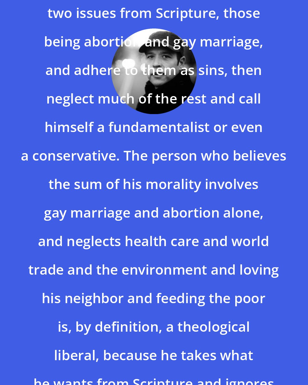 Donald Miller: I do not believe a person can take two issues from Scripture, those being abortion and gay marriage, and adhere to them as sins, then neglect much of the rest and call himself a fundamentalist or even a conservative. The person who believes the sum of his morality involves gay marriage and abortion alone, and neglects health care and world trade and the environment and loving his neighbor and feeding the poor is, by definition, a theological liberal, because he takes what he wants from Scripture and ignores the rest.