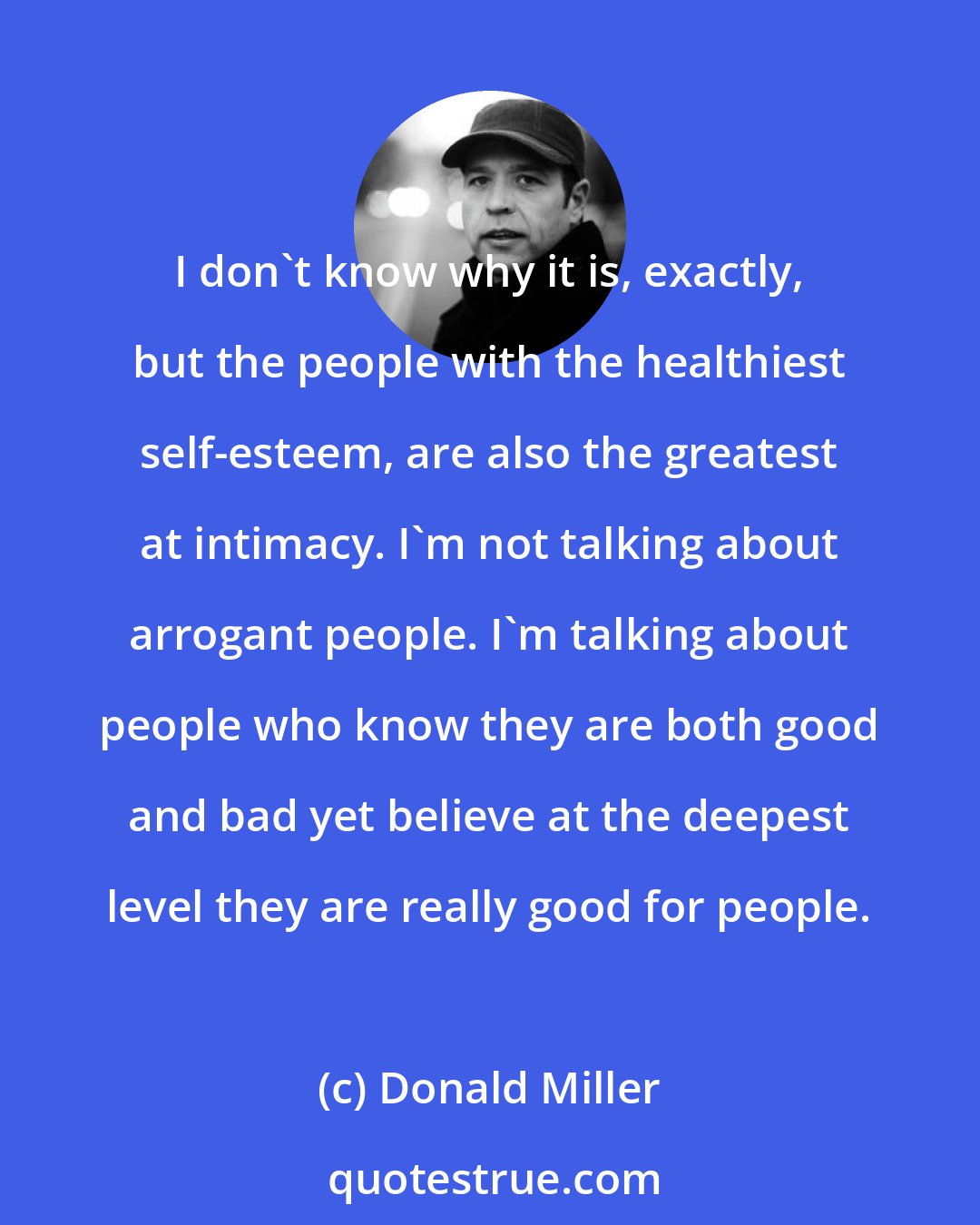 Donald Miller: I don't know why it is, exactly, but the people with the healthiest self-esteem, are also the greatest at intimacy. I'm not talking about arrogant people. I'm talking about people who know they are both good and bad yet believe at the deepest level they are really good for people.