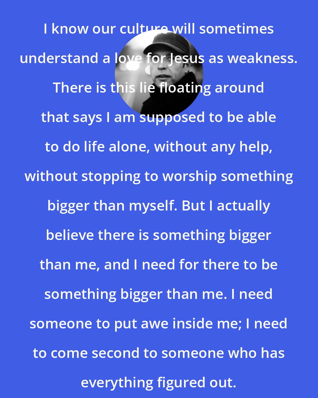 Donald Miller: I know our culture will sometimes understand a love for Jesus as weakness. There is this lie floating around that says I am supposed to be able to do life alone, without any help, without stopping to worship something bigger than myself. But I actually believe there is something bigger than me, and I need for there to be something bigger than me. I need someone to put awe inside me; I need to come second to someone who has everything figured out.