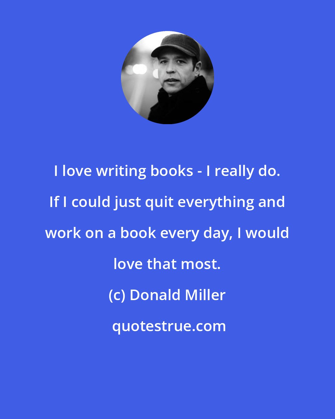 Donald Miller: I love writing books - I really do. If I could just quit everything and work on a book every day, I would love that most.