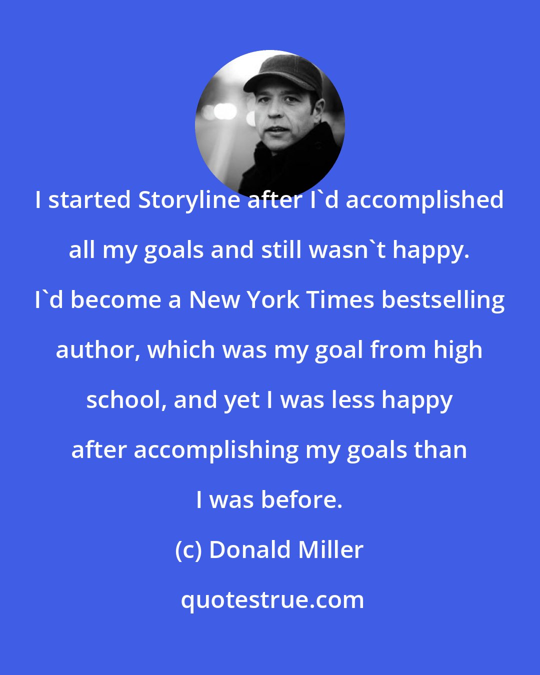 Donald Miller: I started Storyline after I'd accomplished all my goals and still wasn't happy. I'd become a New York Times bestselling author, which was my goal from high school, and yet I was less happy after accomplishing my goals than I was before.