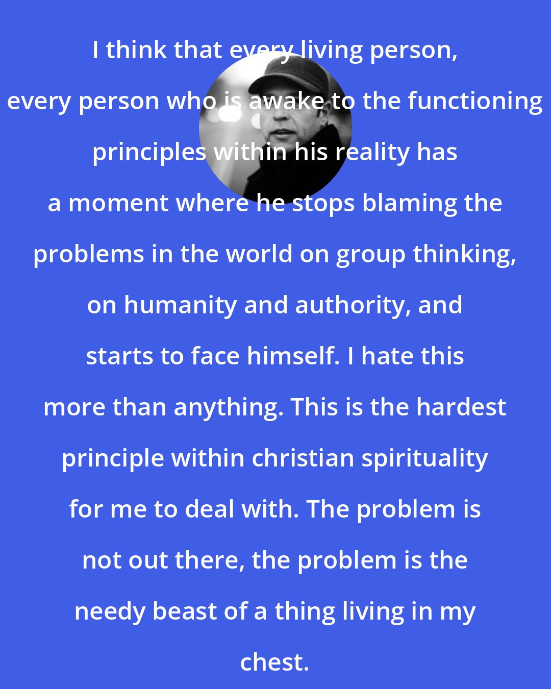 Donald Miller: I think that every living person, every person who is awake to the functioning principles within his reality has a moment where he stops blaming the problems in the world on group thinking, on humanity and authority, and starts to face himself. I hate this more than anything. This is the hardest principle within christian spirituality for me to deal with. The problem is not out there, the problem is the needy beast of a thing living in my chest.