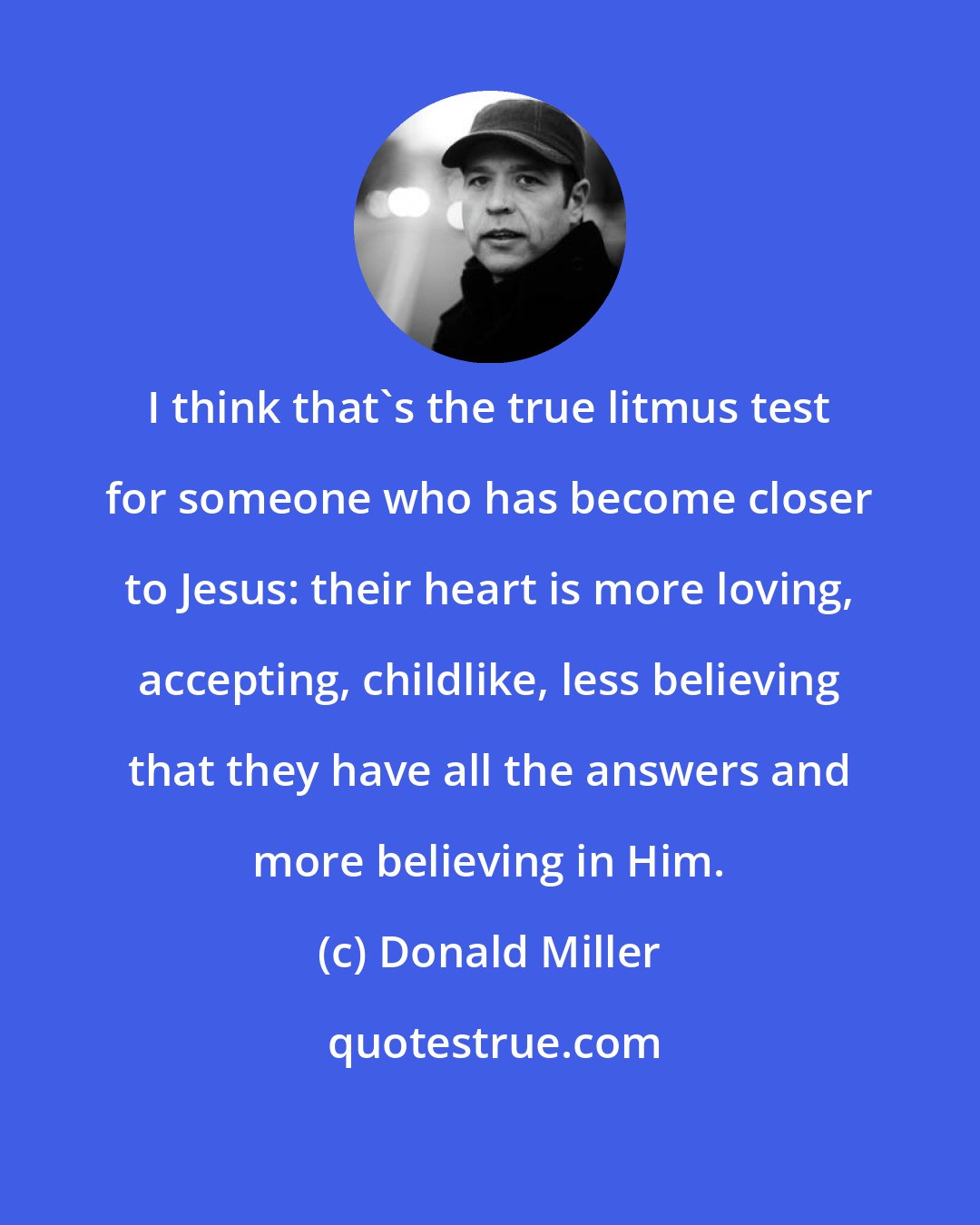 Donald Miller: I think that's the true litmus test for someone who has become closer to Jesus: their heart is more loving, accepting, childlike, less believing that they have all the answers and more believing in Him.