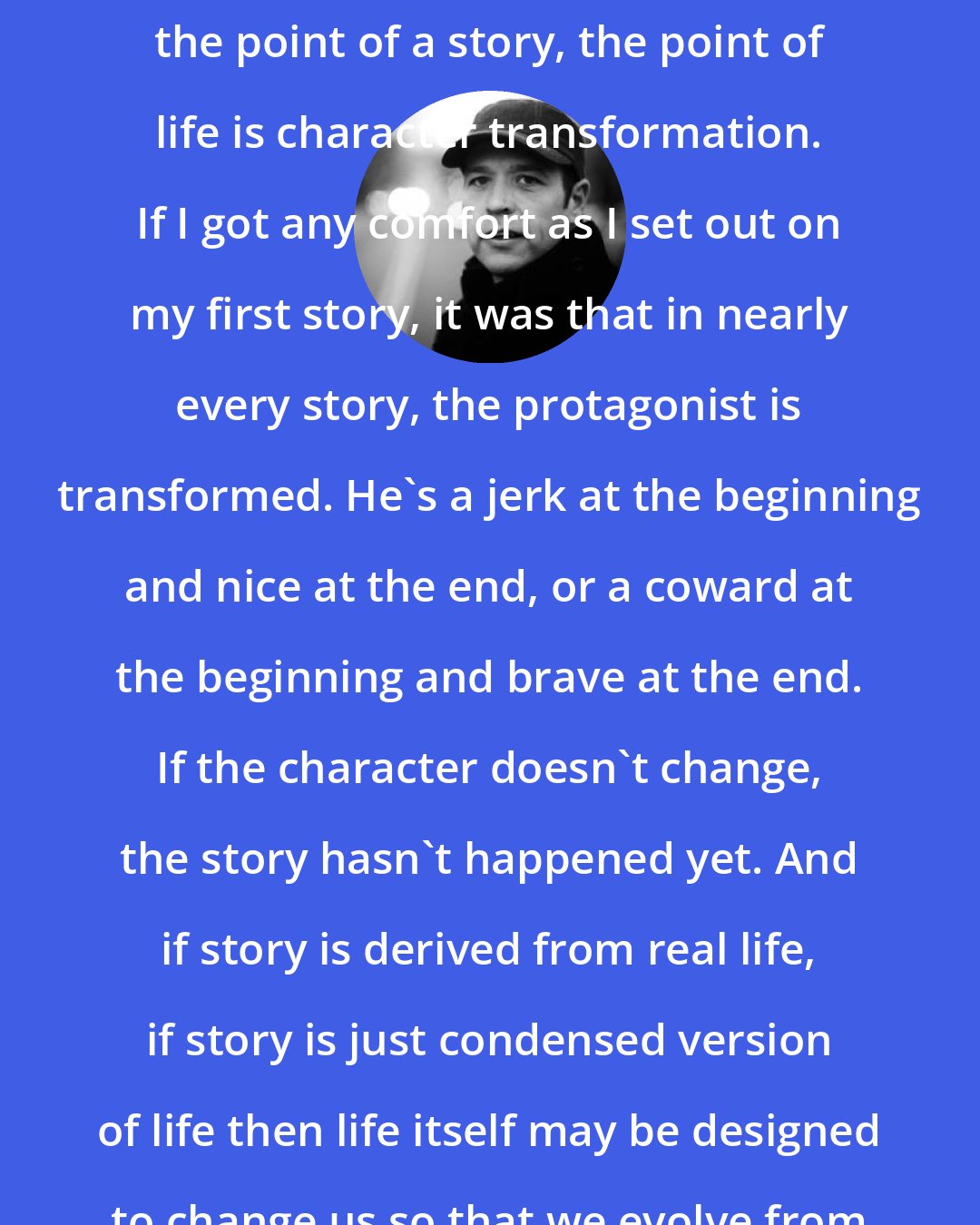 Donald Miller: If the point of life is the same as the point of a story, the point of life is character transformation. If I got any comfort as I set out on my first story, it was that in nearly every story, the protagonist is transformed. He's a jerk at the beginning and nice at the end, or a coward at the beginning and brave at the end. If the character doesn't change, the story hasn't happened yet. And if story is derived from real life, if story is just condensed version of life then life itself may be designed to change us so that we evolve from one kind of person to another.