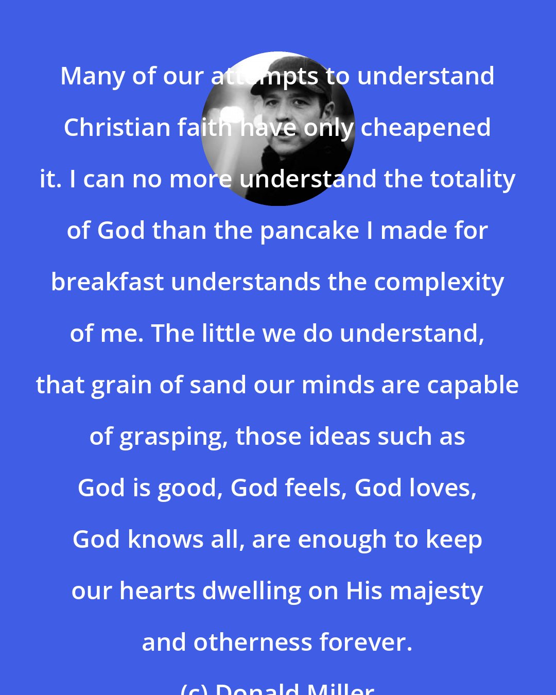 Donald Miller: Many of our attempts to understand Christian faith have only cheapened it. I can no more understand the totality of God than the pancake I made for breakfast understands the complexity of me. The little we do understand, that grain of sand our minds are capable of grasping, those ideas such as God is good, God feels, God loves, God knows all, are enough to keep our hearts dwelling on His majesty and otherness forever.