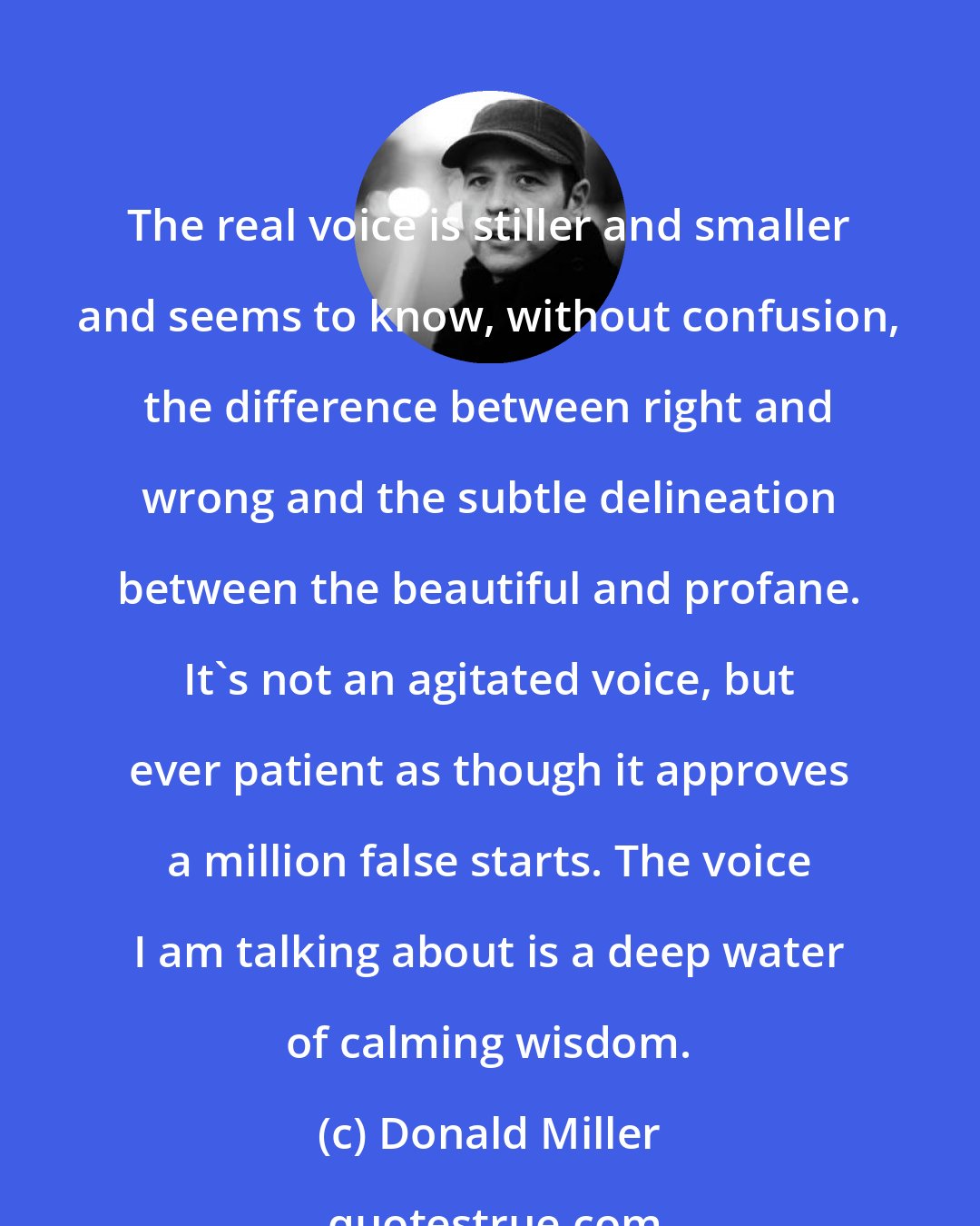 Donald Miller: The real voice is stiller and smaller and seems to know, without confusion, the difference between right and wrong and the subtle delineation between the beautiful and profane. It's not an agitated voice, but ever patient as though it approves a million false starts. The voice I am talking about is a deep water of calming wisdom.