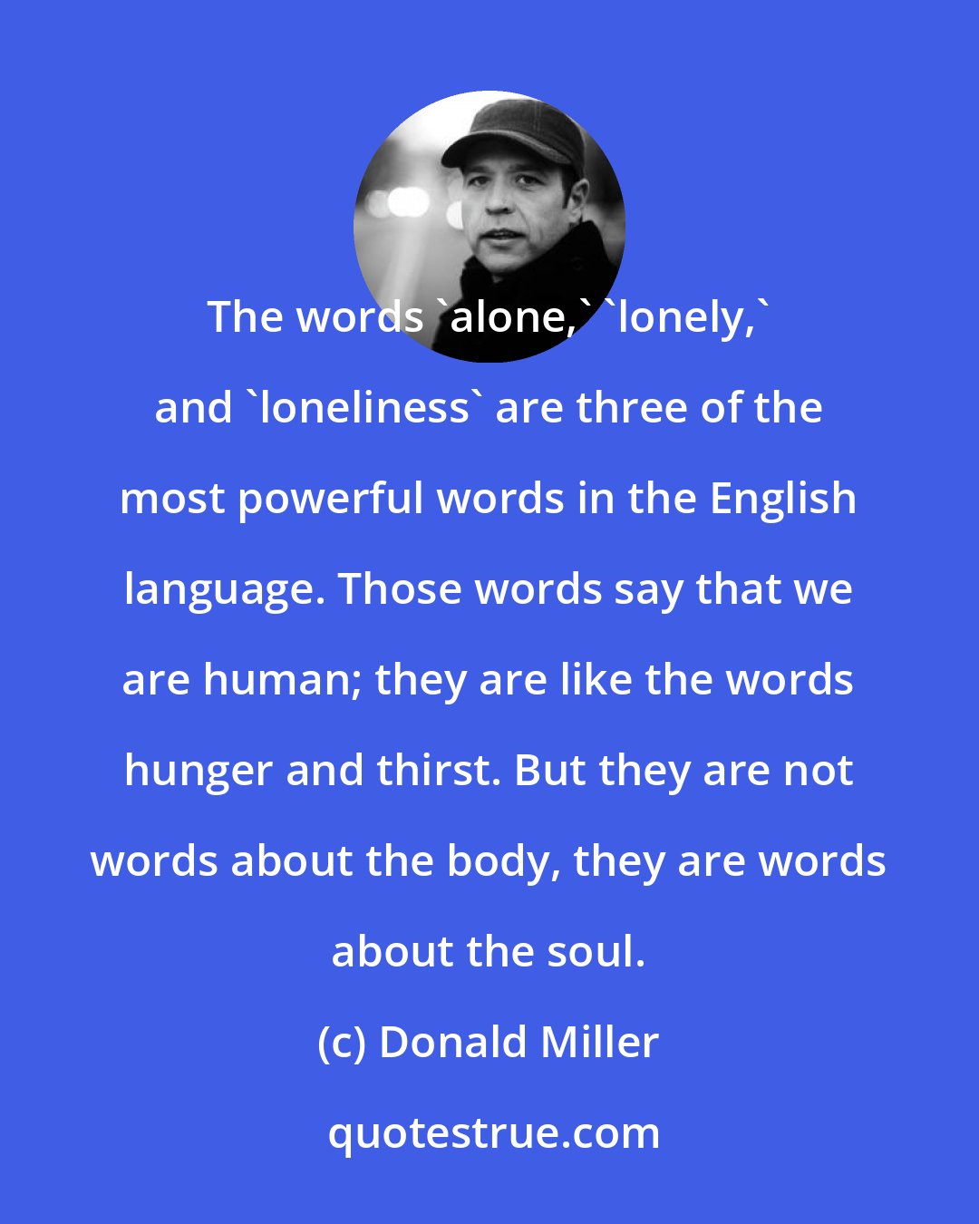 Donald Miller: The words 'alone,' 'lonely,' and 'loneliness' are three of the most powerful words in the English language. Those words say that we are human; they are like the words hunger and thirst. But they are not words about the body, they are words about the soul.