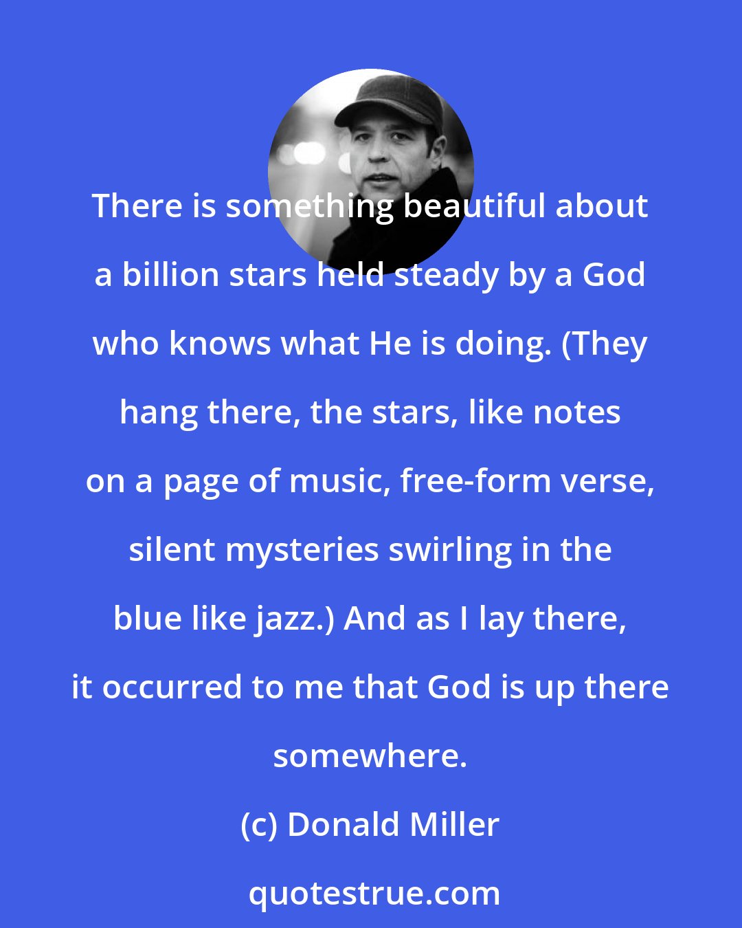 Donald Miller: There is something beautiful about a billion stars held steady by a God who knows what He is doing. (They hang there, the stars, like notes on a page of music, free-form verse, silent mysteries swirling in the blue like jazz.) And as I lay there, it occurred to me that God is up there somewhere.