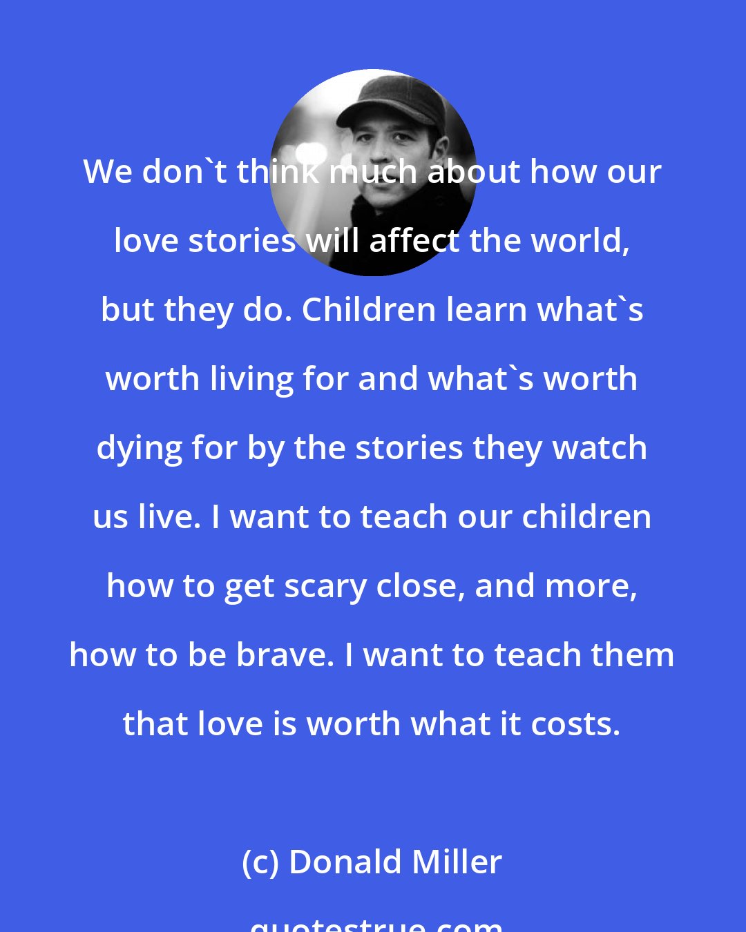 Donald Miller: We don't think much about how our love stories will affect the world, but they do. Children learn what's worth living for and what's worth dying for by the stories they watch us live. I want to teach our children how to get scary close, and more, how to be brave. I want to teach them that love is worth what it costs.