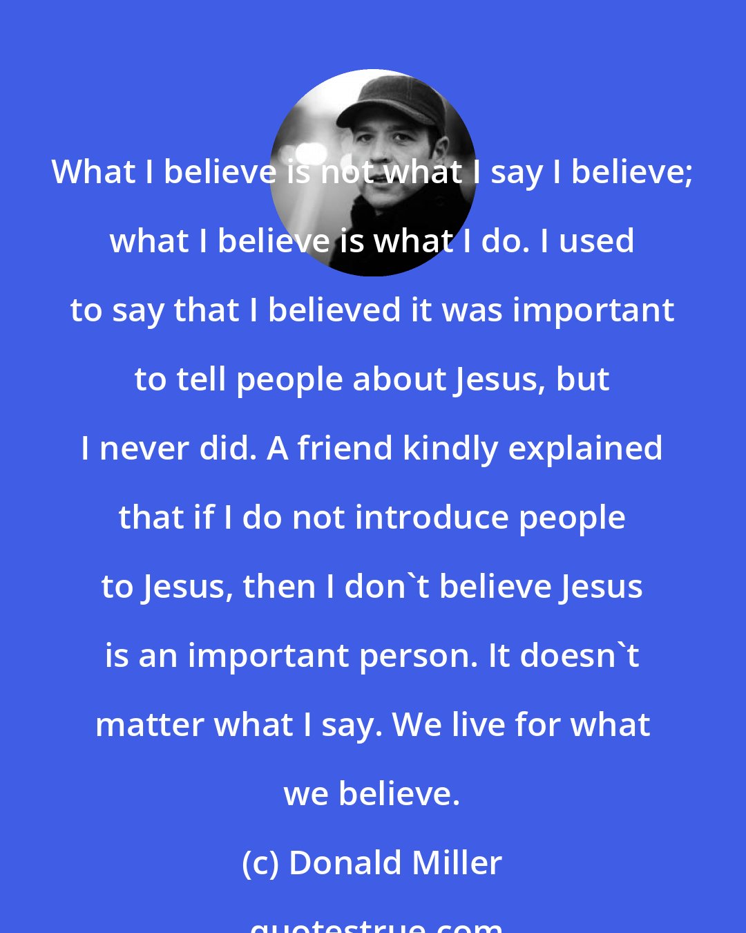 Donald Miller: What I believe is not what I say I believe; what I believe is what I do. I used to say that I believed it was important to tell people about Jesus, but I never did. A friend kindly explained that if I do not introduce people to Jesus, then I don't believe Jesus is an important person. It doesn't matter what I say. We live for what we believe.