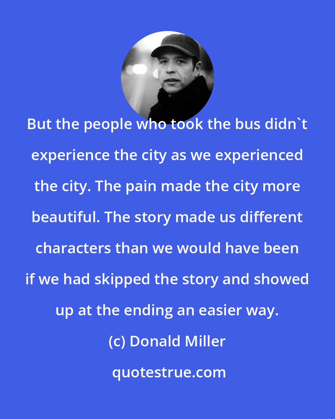 Donald Miller: But the people who took the bus didn't experience the city as we experienced the city. The pain made the city more beautiful. The story made us different characters than we would have been if we had skipped the story and showed up at the ending an easier way.