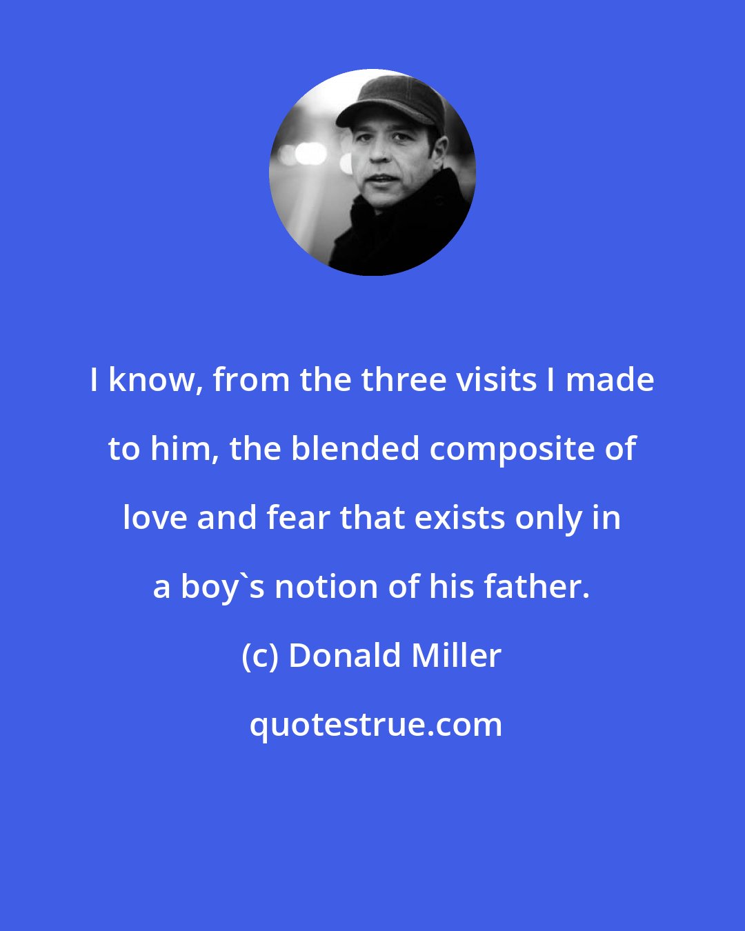 Donald Miller: I know, from the three visits I made to him, the blended composite of love and fear that exists only in a boy's notion of his father.