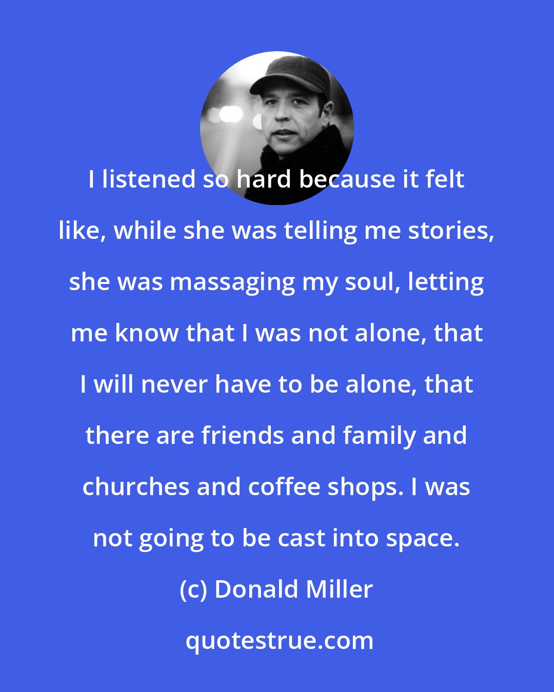 Donald Miller: I listened so hard because it felt like, while she was telling me stories, she was massaging my soul, letting me know that I was not alone, that I will never have to be alone, that there are friends and family and churches and coffee shops. I was not going to be cast into space.