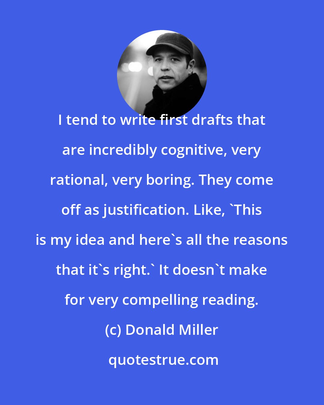 Donald Miller: I tend to write first drafts that are incredibly cognitive, very rational, very boring. They come off as justification. Like, 'This is my idea and here's all the reasons that it's right.' It doesn't make for very compelling reading.